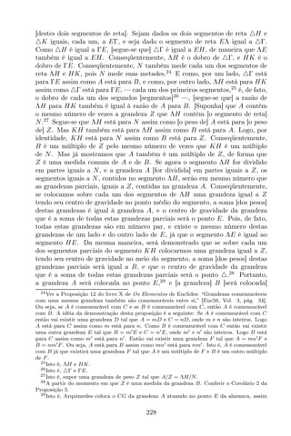 [destes dois segmentos de reta]. Sejam dados os dois segmentos de reta △H e
△K iguais, cada um, a EΓ, e seja dado o segmento de reta EΛ igual a △Γ.
Como △H é igual a ΓE, [segue-se que] △Γ é igual a EH, de maneira que ΛE
também é igual a EH. Conseqüentemente, ΛH é o dobro de △Γ, e HK é o
dobro de ΓE. Conseqüentemente, N também mede cada um dos segmentos de
reta ΛH e HK, pois N mede suas metades.24
E como, por um lado, △Γ está
para ΓE assim como A está para B, e como, por outro lado, ΛH está para HK
assim como △Γ está para ΓE, — cada um dos primeiros segmentos,25
é, de fato,
o dobro de cada um dos segundos [segmentos]26
—, [segue-se que] a razão de
ΛH para HK também é igual à razão de A para B. [Suponha] que A contém
o mesmo número de vezes a grandeza Z que ΛH contém [o segmento de reta]
N.27
Segue-se que ΛH está para N assim como [o peso de] A está para [o peso
de] Z. Mas KH também está para ΛH assim como B está para A. Logo, por
identidade, KH está para N assim como B está para Z. Conseqüentemente,
B é um múltiplo de Z pelo mesmo número de vezes que KH é um múltiplo
de N. Mas já mostramos que A também é um múltiplo de Z, de forma que
Z é uma medida comum de A e de B. Se agora o segmento ΛH for dividido
em partes iguais a N, e a grandeza A [for dividida] em partes iguais a Z, os
segmentos iguais a N, contidos no segmento ΛH, serão em mesmo número que
as grandezas parciais, iguais a Z, contidas na grandeza A. Conseqüentemente,
se colocamos sobre cada um dos segmentos de ΛH uma grandeza igual a Z
tendo seu centro de gravidade no ponto médio do segmento, a soma [dos pesos]
destas grandezas é igual à grandeza A, e o centro de gravidade da grandeza
que é a soma de todas estas grandezas parciais será o ponto E. Pois, de fato,
todas estas grandezas são em número par, e existe o mesmo número destas
grandezas de um lado e do outro lado de E, já que o segmento ΛE é igual ao
segmento HE. Da mesma maneira, será demonstrado que se sobre cada um
dos segmentos parciais do segmento KH colocarmos uma grandeza igual a Z,
tendo seu centro de gravidade no meio do segmento, a soma [dos pesos] destas
grandezas parciais será igual a B, e que o centro de gravidade da grandeza
que é a soma de todas estas grandezas parciais será o ponto △.28
Portanto,
a grandeza A será colocada no ponto E,29
e [a grandeza] B [será colocada]
24Ver a Proposição 12 do livro X de Os Elementos de Euclides: “Grandezas comensuráveis
com uma mesma grandeza também são comensuráveis entre si,” [Euc56, Vol. 3, pág. 34].
Ou seja, se A é comensurável com C e se B é comensurável com C, então A é comensurável
com B. A idéia da demonstração desta proposição é a seguinte: Se A é comensurável com C
então vai existir uma grandeza D tal que A = mD e C = nD, onde m e n são inteiros. Logo
A está para C assim como m está para n. Como B é comensurável com C então vai existir
uma outra grandeza E tal que B = m′E e C = n′E, onde m′ e n′ são inteiros. Logo B está
para C assim como m′ está para n′. Então vai existir uma grandeza F tal que A = mn′F e
B = nm′F . Ou seja, A está para B assim como mn′ está para nm′. Isto é, A é comensurável
com B já que existirá uma grandeza F tal que A é um múltiplo de F e B é um outro múltiplo
de F .
25Isto é, ΛH e HK.
26Isto é, △Γ e ΓE.
27Isto é, supor uma grandeza de peso Z tal que A/Z = ΛH/N.
28A partir do momento em que Z é uma medida da grandeza B. Conferir o Corolário 2 da
Proposição 5.
29Isto é, Arquimedes coloca o CG da grandeza A atuando no ponto E da alavanca, assim
228
 