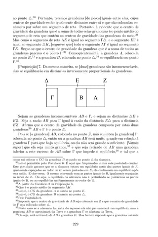 no ponto △.30
Portanto, teremos grandezas [de pesos] iguais entre elas, cujos
centros de gravidade estão igualmente distantes entre si e que são colocadas em
número par sobre um segmento de reta. Portanto, é evidente que o centro de
gravidade da grandeza que é a soma de todas estas grandezas é o ponto médio do
segmento de reta que contém os centros de gravidade das grandezas do meio.31
Mas como o segmento de reta ΛE é igual ao segmento Γ△, e o segmento EΓ é
igual ao segmento △K, [segue-se que] todo o segmento ΛΓ é igual ao segmento
ΓK. Segue-se que o centro de gravidade da grandeza que é a soma de todas as
grandezas parciais é o ponto Γ.32
Conseqüentemente, a grandeza A, colocada
no ponto E,33
e a grandeza B, colocada no ponto △,34
se equilibrarão no ponto
Γ.35
[Proposição] 7. Da mesma maneira, se [duas] grandezas são incomensuráveis,
elas se equilibrarão em distâncias inversamente proporcionais às grandezas.
E
AB
Z
Sejam as grandezas incomensuráveis AB e Γ, e sejam as distâncias △E e
EZ. Seja a razão AB para Γ igual à razão da distância E△ para a distância
EZ. Aﬁrmo que o centro de gravidade da grandeza composta por estas duas
grandezas36
AB e Γ é o ponto E.
Pois se [a grandeza] AB, colocada no ponto Z, não equilibra [a grandeza] Γ,
colocada no ponto △, então ou a grandeza AB será muito grande em relação à
grandeza Γ para que haja equilíbrio, ou ela não será grande o suﬁciente. [Vamos
supor] que ela seja muito grande,37
e que seja retirado de AB uma grandeza
inferior a este excesso de AB sobre Γ que impede o equilíbrio,38
e tal que a
como vai colocar o CG da grandeza B atuando no ponto △ da alavanca.
30Isto é permitido pelo Postulado 6. É aqui que Arquimedes utiliza este postulado crucial.
Este postulado garante que se a alavanca estava em equilíbrio antes das partes iguais de A,
igualmente espaçadas ao redor de E, serem juntadas em E, ela continuará em equilíbrio após
essa união. E vice-versa. O mesmo ocorrendo com as partes iguais de B, igualmente espaçadas
ao redor de △. Ou seja, o equilíbrio da alavanca não é perturbado ao juntarmos as partes
iguais de B, ou ao espalhá-las uniformemente ao redor de △.
31A partir do Corolário 2 da Proposição 5.
32Que é o ponto médio do segmento ΛK.
33Isto é, o CG da grandeza A atuando no ponto E.
34Isto é, o CG da grandeza B atuando no ponto △.
35Pelo Postulado 6.
36Supondo que o centro de gravidade de AB seja colocado em Z e que o centro de gravidade
de Γ seja colocado sobre △.
37Neste caso se a alavanca for solta do repouso ela não permanecerá em equilíbrio, mas a
grandeza AB se aproximará da Terra e a grandeza Γ se afastará da Terra.
38Ou seja, está retirando de AB a grandeza B. Mas faz isto supondo que a grandeza restante
229
 