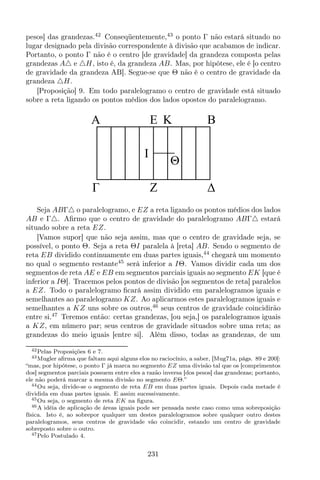 pesos] das grandezas.42
Conseqüentemente,43
o ponto Γ não estará situado no
lugar designado pela divisão correspondente à divisão que acabamos de indicar.
Portanto, o ponto Γ não é o centro [de gravidade] da grandeza composta pelas
grandezas A△ e △H, isto é, da grandeza AB. Mas, por hipótese, ele é [o centro
de gravidade da grandeza AB]. Segue-se que Θ não é o centro de gravidade da
grandeza △H.
[Proposição] 9. Em todo paralelogramo o centro de gravidade está situado
sobre a reta ligando os pontos médios dos lados opostos do paralelogramo.
EA B
Z
I
K
Θ
Seja ABΓ△ o paralelogramo, e EZ a reta ligando os pontos médios dos lados
AB e Γ△. Aﬁrmo que o centro de gravidade do paralelogramo ABΓ△ estará
situado sobre a reta EZ.
[Vamos supor] que não seja assim, mas que o centro de gravidade seja, se
possível, o ponto Θ. Seja a reta ΘI paralela à [reta] AB. Sendo o segmento de
reta EB dividido continuamente em duas partes iguais,44
chegará um momento
no qual o segmento restante45
será inferior a IΘ. Vamos dividir cada um dos
segmentos de reta AE e EB em segmentos parciais iguais ao segmento EK [que é
inferior a IΘ]. Tracemos pelos pontos de divisão [os segmentos de reta] paralelos
a EZ. Todo o paralelogramo ﬁcará assim dividido em paralelogramos iguais e
semelhantes ao paralelogramo KZ. Ao aplicarmos estes paralelogramos iguais e
semelhantes a KZ uns sobre os outros,46
seus centros de gravidade coincidirão
entre si.47
Teremos então: certas grandezas, [ou seja,] os paralelogramos iguais
a KZ, em número par; seus centros de gravidade situados sobre uma reta; as
grandezas do meio iguais [entre si]. Além disso, todas as grandezas, de um
42Pelas Proposições 6 e 7.
43Mugler aﬁrma que faltam aqui alguns elos no raciocínio, a saber, [Mug71a, págs. 89 e 200]:
“mas, por hipótese, o ponto Γ já marca no segmento EZ uma divisão tal que os [comprimentos
dos] segmentos parciais possuem entre eles a razão inversa [dos pesos] das grandezas; portanto,
ele não poderá marcar a mesma divisão no segmento EΘ.”
44Ou seja, divide-se o segmento de reta EB em duas partes iguais. Depois cada metade é
dividida em duas partes iguais. E assim sucessivamente.
45Ou seja, o segmento de reta EK na ﬁgura.
46A idéia de aplicação de áreas iguais pode ser pensada neste caso como uma sobreposição
física. Isto é, ao sobrepor qualquer um destes paralelogramos sobre qualquer outro destes
paralelogramos, seus centros de gravidade vão coincidir, estando um centro de gravidade
sobreposto sobre o outro.
47Pelo Postulado 4.
231
 