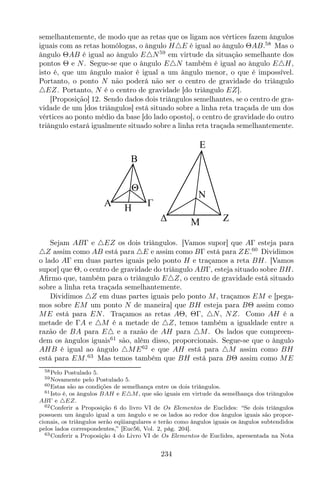 semelhantemente, de modo que as retas que os ligam aos vértices fazem ângulos
iguais com as retas homólogas, o ângulo H△E é igual ao ângulo ΘAB.58
Mas o
ângulo ΘAB é igual ao ângulo E△N59
em virtude da situação semelhante dos
pontos Θ e N. Segue-se que o ângulo E△N também é igual ao ângulo E△H,
isto é, que um ângulo maior é igual a um ângulo menor, o que é impossível.
Portanto, o ponto N não poderá não ser o centro de gravidade do triângulo
△EZ. Portanto, N é o centro de gravidade [do triângulo EZ].
[Proposição] 12. Sendo dados dois triângulos semelhantes, se o centro de gra-
vidade de um [dos triângulos] está situado sobre a linha reta traçada de um dos
vértices ao ponto médio da base [do lado oposto], o centro de gravidade do outro
triângulo estará igualmente situado sobre a linha reta traçada semelhantemente.
Z
E
M
N
A
B
H
Θ
Sejam ABΓ e △EZ os dois triângulos. [Vamos supor] que AΓ esteja para
△Z assim como AB está para △E e assim como BΓ está para ZE.60
Dividimos
o lado AΓ em duas partes iguais pelo ponto H e traçamos a reta BH. [Vamos
supor] que Θ, o centro de gravidade do triângulo ABΓ, esteja situado sobre BH.
Aﬁrmo que, também para o triângulo E△Z, o centro de gravidade está situado
sobre a linha reta traçada semelhantemente.
Dividimos △Z em duas partes iguais pelo ponto M, traçamos EM e [pega-
mos sobre EM um ponto N de maneira] que BH esteja para BΘ assim como
ME está para EN. Traçamos as retas AΘ, ΘΓ, △N, NZ. Como AH é a
metade de ΓA e △M é a metade de △Z, temos também a igualdade entre a
razão de BA para E△ e a razão de AH para △M. Os lados que compreen-
dem os ângulos iguais61
são, além disso, proporcionais. Segue-se que o ângulo
AHB é igual ao ângulo △ME62
e que AH está para △M assim como BH
está para EM.63
Mas temos também que BH está para BΘ assim como ME
58Pelo Postulado 5.
59Novamente pelo Postulado 5.
60Estas são as condições de semelhança entre os dois triângulos.
61Isto é, os ângulos BAH e E△M, que são iguais em virtude da semelhança dos triângulos
ABΓ e △EZ.
62Conferir a Proposição 6 do livro VI de Os Elementos de Euclides: “Se dois triângulos
possuem um ângulo igual a um ângulo e se os lados ao redor dos ângulos iguais são propor-
cionais, os triângulos serão eqüiangulares e terão como ângulos iguais os ângulos subtendidos
pelos lados correspondentes,” [Euc56, Vol. 2, pág. 204].
63Conferir a Proposição 4 do Livro VI de Os Elementos de Euclides, apresentada na Nota
234
 