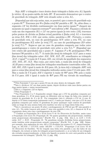Seja ABΓ o triângulo e trace dentro deste triângulo a linha reta A△ ligando
[o vértice A] ao ponto médio do lado BΓ. É necessário demonstrar que o centro
de gravidade do triângulo ABΓ está situado sobre a reta A△.
[Suponha] que não seja assim, mas, se possível, que o centro de gravidade seja
o ponto Θ.67
Tracemos por Θ a [linha reta] ΘI paralela a BΓ. Se, além disso, o
segmento △Γ for dividido continuamente em duas partes iguais,68
chegará um
momento no qual o segmento restante69
será inferior a ΘI. Façamos a divisão de
cada um dos segmentos B△ e △Γ em partes iguais [a este resto △Ω], tracemos
pelos pontos de divisão as [linhas retas] paralelas à [linha reta] A△ e tracemos
as retas EZ, HK e ΛM, que serão, então, paralelas a BΓ. Portanto, o centro
de gravidade está, no caso do paralelogramo MN sobre a reta ΥΣ, no caso
do paralelogramo KΞ sobre [a reta] T Υ, no caso do paralelogramo ZO sobre
[a reta] T △.70
Segue-se que no caso da grandeza composta por todos estes
paralelogramos o centro de gravidade está sobre a reta Σ△.71
[Suponha] que
este centro [de gravidade] seja o ponto P. Ligamos P a Θ, prolongamos PΘ e
fazemos ΓΦ paralelo a A△.72
A razão [da área] do triângulo A△Γ para a soma
[das áreas] dos triângulos sobre AM, MK, KZ, ZΓ, semelhantes ao triângulo
A△Γ, é igual73
à razão de ΓA para AM, em virtude da igualdade dos segmentos
AM, MK, ZΓ, KZ. Mas como, por outro lado, a razão [da área] do triângulo
A△B para a soma [das áreas] dos triângulos semelhantes construídos sobre AΛ,
ΛH, HE, EB é igual à razão de BA para AΛ, [a área do] o triângulo ABΓ está
para a soma [das áreas] dos triângulos indicados assim como ΓA está para AM.
Mas a razão de ΓA para AM é superior à razão de ΦP para PΘ; pois a razão
de ΓA para AM é igual à razão de ΦP para PΠ em virtude da semelhança
67Pelo Postulado 7 vem que o ponto Θ tem de estar dentro do triângulo ABΓ.
68Isto é, divide-se △Γ em duas partes iguais, depois divide-se cada uma destas partes em
duas partes iguais, e assim sucessivamente.
69Isto é, o segmento △Ω na ﬁgura.
70Pela Proposição 9.
71Nas Proposições 4 a 7 Arquimedes sempre chega que o CG da grandeza composta por
duas grandezas A e B de pesos iguais ou diferentes está ao longo da linha reta unindo os
centros de gravidade de A e de B. Por composição (isto é, obtendo o CG de A com B,
depois o CG desta composição juntamente com C, e assim por diante), vem que o CG de uma
grandeza composta por outras N grandezas de pesos quaisquer cujos centros de gravidade
estão ao longo de uma mesma linha reta também vai estar ao longo desta linha reta.
72Isto é, encontra-se um ponto Φ sobre o prolongamento de P Θ tal que ΦΓ seja paralelo à
reta A△. Ou então traça-se pelo ponto Γ uma reta paralela à reta A△ e chama-se de Φ ao
cruzamento desta reta com o prolongamento da reta P Θ.
73 Conferir as Proposições 16 e 18 do Livro V de Os Elementos de Euclides, assim como
a Proposição 2 do Livro VI. Proposição 16: “Se quatro grandezas são proporcionais, também
serão proporcionais alternadamente,” [Euc56, Vol. 2, pág. 164]. Isto é, se A/B = C/D,
então A/C = B/D. Proposição 18: “Se grandezas estando divididas forem proporcionais,
então também serão proporcionais estando compostas,” [Euc56, Vol. 2, pág. 169]. Sejam,
por exemplo, dois segmentos de reta AB e CD divididos nos pontos E e F , respectivamente.
Logo, se AE/EB = CF/F D, então AB/BE = CD/F D. Proposição 2 do Livro VI de
Os Elementos de Euclides: “Se for traçada uma linha reta paralela a um dos lados de um
triângulo, ela cortará os lados do triângulo proporcionalmente; e, se os lados de um triângulo
são cortados proporcionalmente, a linha reta ligando os pontos de corte será paralela ao lado
remanescente do triângulo,” [Euc56, Vol. 2, pág. 194].
236
 