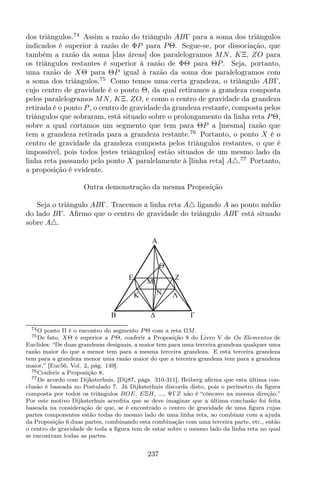 dos triângulos.74
Assim a razão do triângulo ABΓ para a soma dos triângulos
indicados é superior à razão de ΦP para PΘ. Segue-se, por dissociação, que
também a razão da soma [das áreas] dos paralelogramos MN, KΞ, ZO para
os triângulos restantes é superior à razão de ΦΘ para ΘP. Seja, portanto,
uma razão de XΘ para ΘP igual à razão da soma dos paralelogramos com
a soma dos triângulos.75
Como temos uma certa grandeza, o triângulo ABΓ,
cujo centro de gravidade é o ponto Θ, da qual retiramos a grandeza composta
pelos paralelogramos MN, KΞ, ZO, e como o centro de gravidade da grandeza
retirada é o ponto P, o centro de gravidade da grandeza restante, composta pelos
triângulos que sobraram, está situado sobre o prolongamento da linha reta PΘ,
sobre a qual cortamos um segmento que tem para ΘP a [mesma] razão que
tem a grandeza retirada para a grandeza restante.76
Portanto, o ponto X é o
centro de gravidade da grandeza composta pelos triângulos restantes, o que é
impossível, pois todos [estes triângulos] estão situados de um mesmo lado da
linha reta passando pelo ponto X paralelamente à [linha reta] A△.77
Portanto,
a proposição é evidente.
Outra demonstração da mesma Proposição
Seja o triângulo ABΓ. Tracemos a linha reta A△ ligando A ao ponto médio
do lado BΓ. Aﬁrmo que o centro de gravidade do triângulo ABΓ está situado
sobre A△.
Z
K
M
A
E
B
N Λ
Θ
74O ponto Π é o encontro do segmento P Θ com a reta ΩM.
75De fato, XΘ é superior a P Θ, conferir a Proposição 8 do Livro V de Os Elementos de
Euclides: “De duas grandezas desiguais, a maior tem para uma terceira grandeza qualquer uma
razão maior do que a menor tem para a mesma terceira grandeza. E esta terceira grandeza
tem para a grandeza menor uma razão maior do que a terceira grandeza tem para a grandeza
maior,” [Euc56, Vol. 2, pág. 149].
76Conferir a Proposição 8.
77De acordo com Dijksterhuis, [Dij87, págs. 310-311], Heiberg aﬁrma que esta última con-
clusão é baseada no Postulado 7. Já Dijksterhuis discorda disto, pois o perímetro da ﬁgura
composta por todos os triângulos BOE, EΞH, ..., ΨΓZ não é “côncavo na mesma direção.”
Por este motivo Dijksterhuis acredita que se deve imaginar que a última conclusão foi feita
baseada na consideração de que, se é encontrado o centro de gravidade de uma ﬁgura cujas
partes componentes estão todas do mesmo lado de uma linha reta, ao combinar com a ajuda
da Proposição 6 duas partes, combinando esta combinação com uma terceira parte, etc., então
o centro de gravidade de toda a ﬁgura tem de estar sobre o mesmo lado da linha reta no qual
se encontram todas as partes.
237
 