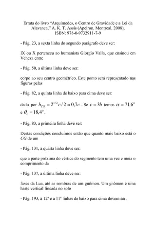 Errata do livro “Arquimedes, o Centro de Gravidade e a Lei da
Alavanca,” A. K. T. Assis (Apeiron, Montreal, 2008),
ISBN: 978-0-9732911-7-9
- Pág. 23, a sexta linha do segundo parágrafo deve ser:
IX ou X pertenceu ao humanista Giorgio Valla, que ensinou em
Veneza entre
- Pág. 50, a última linha deve ser:
corpo ao seu centro geométrico. Este ponto será representado nas
figuras pelas
- Pág. 82, a quinta linha de baixo para cima deve ser:
dado por cchCG 7,02/2 2/1
≈= . Se bc 3= temos
o
6,71=α
e
o
4,18=cθ .
- Pág. 83, a primeira linha deve ser:
Destas condições concluímos então que quanto mais baixo está o
CG de um
- Pág. 131, a quarta linha deve ser:
que a parte próxima do vértice do segmento tem uma vez e meia o
comprimento da
- Pág. 137, a última linha deve ser:
fases da Lua, até as sombras de um gnômon. Um gnômon é uma
haste vertical fincada no solo
- Pág. 193, a 12ª e a 11ª linhas de baixo para cima devem ser:
 