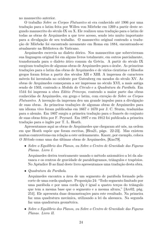 no manuscrito anterior.
O trabalho Sobre os Corpos Flutuantes só era conhecido até 1906 por uma
tradução para o latim feita por Willen von Mörbeke em 1269 a partir deste se-
gundo manuscrito do século IX ou X. Ele realizou uma tradução para o latim de
todas as obras de Arquimedes a que teve acesso, sendo isto muito importante
para a divulgação de seu trabalho. O manuscrito original contendo a tradu-
ção de Mörbeke foi encontrado novamente em Roma em 1884, encontrando-se
atualmente na Biblioteca do Vaticano.
Arquimedes escrevia no dialeto dórico. Nos manuscritos que sobreviveram
sua linguagem original foi em alguns livros totalmente, em outros parcialmente,
transformada para o dialeto ático comum da Grécia. A partir do século IX
surgiram traduções de algumas obras de Arquimedes para o árabe. As primeiras
traduções para o latim das obras de Arquimedes e de vários cientistas e ﬁlósofos
gregos foram feitas a partir dos séculos XII e XIII. A imprensa de caracteres
móveis foi inventada no ocidente por Gutenberg em meados do século XV. As
obras de Arquimedes começaram a ser impressas no século XVI, a mais antiga
sendo de 1503, contendo a Medida do Círculo e a Quadratura da Parábola. Em
1544 foi impressa a obra Editio Princeps, contendo a maior parte das obras
conhecidas de Arquimedes, em grego e latim, com exceção de Sobre os Corpos
Flutuantes. A invenção da imprensa deu um grande impulso para a divulgação
de suas obras. As primeiras traduções de algumas obras de Arquimedes para
um idioma vivo foram publicadas em 1667 e 1670 por J. C. Sturm, traduzidas
para o alemão. Em 1807 surgiu a primeira tradução para o francês do conjunto
de suas obras feita por F. Peyrard. Em 1897 e em 1912 foi publicada a primeira
tradução para o inglês por T. L. Heath.
Apresentamos aqui as obras de Arquimedes que chegaram até nós, na ordem
em que Heath supõe que foram escritas, [Hea21, págs. 22-23]. Mas existem
muitas controvérsias em relação a este ordenamento. Knorr, por exemplo, coloca
O Método como uma das últimas obras de Arquimedes, [Kno79].
• Sobre o Equilíbrio dos Planos, ou Sobre o Centro de Gravidade das Figuras
Planas. Livro I.
Arquimedes deriva teoricamente usando o método axiomático a lei da ala-
vanca e os centros de gravidade de paralelogramos, triângulos e trapézios.
No Apêndice B ao ﬁnal deste livro apresentamos uma tradução desta obra.
• Quadratura da Parábola.
Arquimedes encontra a área de um segmento de parábola formado pelo
corte de uma corda qualquer. Proposição 24: “Todo segmento limitado por
uma parábola e por uma corda Qq é igual a quatro terços do triângulo
que tem a mesma base que o segmento e a mesma altura,” [Arc02, pág.
251]. Ele apresenta duas demonstrações para este resultado. Na primeira
faz uma quadratura mecânica, utilizando a lei da alavanca. Na segunda
faz uma quadratura geométrica.
• Sobre o Equilíbrio dos Planos, ou Sobre o Centro de Gravidade das Figuras
Planas. Livro II.
24
 