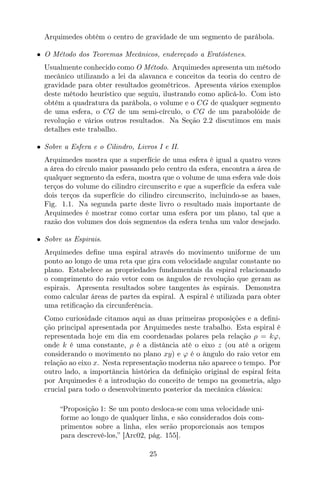 Arquimedes obtém o centro de gravidade de um segmento de parábola.
• O Método dos Teoremas Mecânicos, endereçado a Eratóstenes.
Usualmente conhecido como O Método. Arquimedes apresenta um método
mecânico utilizando a lei da alavanca e conceitos da teoria do centro de
gravidade para obter resultados geométricos. Apresenta vários exemplos
deste método heurístico que seguiu, ilustrando como aplicá-lo. Com isto
obtém a quadratura da parábola, o volume e o CG de qualquer segmento
de uma esfera, o CG de um semi-círculo, o CG de um parabolóide de
revolução e vários outros resultados. Na Seção 2.2 discutimos em mais
detalhes este trabalho.
• Sobre a Esfera e o Cilindro, Livros I e II.
Arquimedes mostra que a superfície de uma esfera é igual a quatro vezes
a área do círculo maior passando pelo centro da esfera, encontra a área de
qualquer segmento da esfera, mostra que o volume de uma esfera vale dois
terços do volume do cilindro circunscrito e que a superfície da esfera vale
dois terços da superfície do cilindro circunscrito, incluindo-se as bases,
Fig. 1.1. Na segunda parte deste livro o resultado mais importante de
Arquimedes é mostrar como cortar uma esfera por um plano, tal que a
razão dos volumes dos dois segmentos da esfera tenha um valor desejado.
• Sobre as Espirais.
Arquimedes deﬁne uma espiral através do movimento uniforme de um
ponto ao longo de uma reta que gira com velocidade angular constante no
plano. Estabelece as propriedades fundamentais da espiral relacionando
o comprimento do raio vetor com os ângulos de revolução que geram as
espirais. Apresenta resultados sobre tangentes às espirais. Demonstra
como calcular áreas de partes da espiral. A espiral é utilizada para obter
uma retiﬁcação da circunferência.
Como curiosidade citamos aqui as duas primeiras proposições e a deﬁni-
ção principal apresentada por Arquimedes neste trabalho. Esta espiral é
representada hoje em dia em coordenadas polares pela relação ρ = kϕ,
onde k é uma constante, ρ é a distância até o eixo z (ou até a origem
considerando o movimento no plano xy) e ϕ é o ângulo do raio vetor em
relação ao eixo x. Nesta representação moderna não aparece o tempo. Por
outro lado, a importância histórica da deﬁnição original de espiral feita
por Arquimedes é a introdução do conceito de tempo na geometria, algo
crucial para todo o desenvolvimento posterior da mecânica clássica:
“Proposição 1: Se um ponto desloca-se com uma velocidade uni-
forme ao longo de qualquer linha, e são considerados dois com-
primentos sobre a linha, eles serão proporcionais aos tempos
para descrevê-los,” [Arc02, pág. 155].
25
 