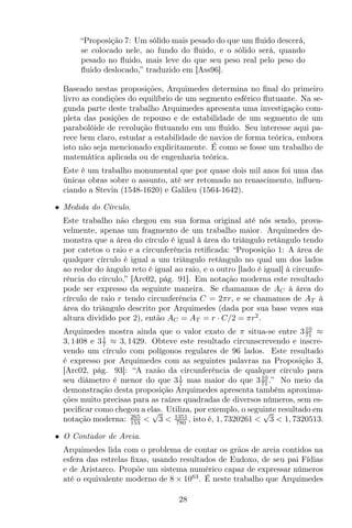 “Proposição 7: Um sólido mais pesado do que um ﬂuido descerá,
se colocado nele, ao fundo do ﬂuido, e o sólido será, quando
pesado no ﬂuido, mais leve do que seu peso real pelo peso do
ﬂuido deslocado,” traduzido em [Ass96].
Baseado nestas proposições, Arquimedes determina no ﬁnal do primeiro
livro as condições do equilíbrio de um segmento esférico ﬂutuante. Na se-
gunda parte deste trabalho Arquimedes apresenta uma investigação com-
pleta das posições de repouso e de estabilidade de um segmento de um
parabolóide de revolução ﬂutuando em um ﬂuido. Seu interesse aqui pa-
rece bem claro, estudar a estabilidade de navios de forma teórica, embora
isto não seja mencionado explicitamente. É como se fosse um trabalho de
matemática aplicada ou de engenharia teórica.
Este é um trabalho monumental que por quase dois mil anos foi uma das
únicas obras sobre o assunto, até ser retomado no renascimento, inﬂuen-
ciando a Stevin (1548-1620) e Galileu (1564-1642).
• Medida do Círculo.
Este trabalho não chegou em sua forma original até nós sendo, prova-
velmente, apenas um fragmento de um trabalho maior. Arquimedes de-
monstra que a área do círculo é igual à área do triângulo retângulo tendo
por catetos o raio e a circunferência retiﬁcada: “Proposição 1: A área de
qualquer círculo é igual a um triângulo retângulo no qual um dos lados
ao redor do ângulo reto é igual ao raio, e o outro [lado é igual] à circunfe-
rência do círculo,” [Arc02, pág. 91]. Em notação moderna este resultado
pode ser expresso da seguinte maneira. Se chamamos de AC à área do
círculo de raio r tendo circunferência C = 2πr, e se chamamos de AT à
área do triângulo descrito por Arquimedes (dada por sua base vezes sua
altura dividido por 2), então AC = AT = r · C/2 = πr2
.
Arquimedes mostra ainda que o valor exato de π situa-se entre 310
71 ≈
3, 1408 e 31
7 ≈ 3, 1429. Obteve este resultado circunscrevendo e inscre-
vendo um círculo com polígonos regulares de 96 lados. Este resultado
é expresso por Arquimedes com as seguintes palavras na Proposição 3,
[Arc02, pág. 93]: “A razão da circunferência de qualquer círculo para
seu diâmetro é menor do que 31
7 mas maior do que 310
71 .” No meio da
demonstração desta proposição Arquimedes apresenta também aproxima-
ções muito precisas para as raízes quadradas de diversos números, sem es-
peciﬁcar como chegou a elas. Utiliza, por exemplo, o seguinte resultado em
notação moderna: 265
153 <
√
3 < 1351
780 , isto é, 1, 7320261 <
√
3 < 1, 7320513.
• O Contador de Areia.
Arquimedes lida com o problema de contar os grãos de areia contidos na
esfera das estrelas ﬁxas, usando resultados de Eudoxo, de seu pai Fídias
e de Aristarco. Propõe um sistema numérico capaz de expressar números
até o equivalente moderno de 8 × 1063
. É neste trabalho que Arquimedes
28
 