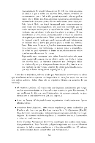 circunferência de um círculo ao redor do Sol, que está no centro
da órbita, e que a esfera das estrelas ﬁxas, situada ao redor do
mesmo centro que o Sol, é tão grande que o círculo no qual se
supõe que a Terra gira tem a mesma razão para a distância até
as estrelas ﬁxas que o centro de uma esfera tem para sua super-
fície. Mas é óbvio que isto é impossível; pois como o centro de
uma esfera não tem magnitude, não pode ser concebido que ele
tenha qualquer razão para a superfície da esfera. É provável,
contudo, que Aristarco tenha querido dizer o seguinte: já que
concebemos a Terra sendo, por assim dizer, o centro do universo,
ele supõe que a razão que a Terra possui para o que chamamos
de cosmo é igual à razão que a esfera contendo o círculo no qual
se concebe que a Terra gira possui para a esfera das estrelas
ﬁxas. Pois suas demonstrações dos fenômenos concordam com
esta suposição e, em particular, ele parece supor a magnitude
da esfera na qual representa a Terra em movimento como sendo
igual ao que chamamos de cosmo.
Digo então que, mesmo se uma esfera fosse feita de areia, com
uma magnitude como a que Aristarco supõe que tenha a esfera
das estrelas ﬁxas, os números nomeados nos Princípios ainda
incluiriam alguns que ultrapassariam o número de grãos de areia
que existem em um volume igual ao da esfera mencionada, desde
que sejam feitas as seguintes suposições: (...)”
Além destes trabalhos, sabe-se ainda que Arquimedes escreveu outras obras
que atualmente existem apenas em fragmentos ou menções sobre elas escritas
por outros autores. Estas obras são as seguintes (títulos ou assuntos de que
tratam):
• O Problema Bovino. (É contido em um epigrama comunicado por Arqui-
medes aos matemáticos de Alexandria em uma carta para Eratóstenes. É
um problema de álgebra com 8 incógnitas. A solução completa do pro-
blema leva a um número com 206.545 dígitos.)
• Livro de Lemas. (Coleção de lemas importantes relacionados com ﬁguras
planimétricas.)
• Poliedros Semi-Regulares. (Os sólidos regulares já eram conhecidos por
Platão e são descritos por Euclides em seu livro Os Elementos, [Euc56].
Suas faces são compostas por polígonos iguais regulares, eqüiláteros e eqüi-
ângulos. Só existem 5 sólidos regulares: o tetraedro, o cubo, o dodecaedro,
o octaedro e o icosaedro.
Neste trabalho Arquimedes descreve a construção dos sólidos semi-regula-
res que descobriu. Suas faces são polígonos regulares mas tendo diferentes
números de lados, como quadrados e triângulos eqüiláteros. Só existem
13 destes sólidos, todos descobertos por Arquimedes.)
30
 