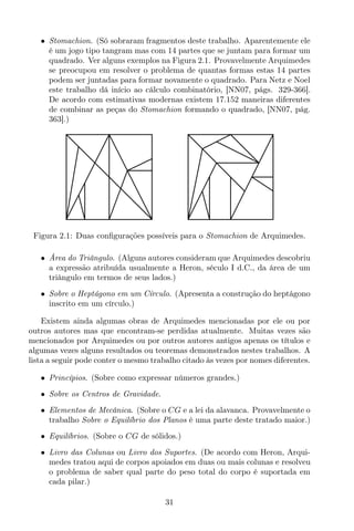 • Stomachion. (Só sobraram fragmentos deste trabalho. Aparentemente ele
é um jogo tipo tangram mas com 14 partes que se juntam para formar um
quadrado. Ver alguns exemplos na Figura 2.1. Provavelmente Arquimedes
se preocupou em resolver o problema de quantas formas estas 14 partes
podem ser juntadas para formar novamente o quadrado. Para Netz e Noel
este trabalho dá início ao cálculo combinatório, [NN07, págs. 329-366].
De acordo com estimativas modernas existem 17.152 maneiras diferentes
de combinar as peças do Stomachion formando o quadrado, [NN07, pág.
363].)
Figura 2.1: Duas conﬁgurações possíveis para o Stomachion de Arquimedes.
• Área do Triângulo. (Alguns autores consideram que Arquimedes descobriu
a expressão atribuída usualmente a Heron, século I d.C., da área de um
triângulo em termos de seus lados.)
• Sobre o Heptágono em um Círculo. (Apresenta a construção do heptágono
inscrito em um círculo.)
Existem ainda algumas obras de Arquimedes mencionadas por ele ou por
outros autores mas que encontram-se perdidas atualmente. Muitas vezes são
mencionados por Arquimedes ou por outros autores antigos apenas os títulos e
algumas vezes alguns resultados ou teoremas demonstrados nestes trabalhos. A
lista a seguir pode conter o mesmo trabalho citado às vezes por nomes diferentes.
• Princípios. (Sobre como expressar números grandes.)
• Sobre os Centros de Gravidade.
• Elementos de Mecânica. (Sobre o CG e a lei da alavanca. Provavelmente o
trabalho Sobre o Equilíbrio dos Planos é uma parte deste tratado maior.)
• Equilíbrios. (Sobre o CG de sólidos.)
• Livro das Colunas ou Livro dos Suportes. (De acordo com Heron, Arqui-
medes tratou aqui de corpos apoiados em duas ou mais colunas e resolveu
o problema de saber qual parte do peso total do corpo é suportada em
cada pilar.)
31
 