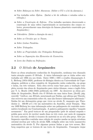 • Sobre Balanças ou Sobre Alavancas. (Sobre o CG e a lei da alavanca.)
• Um trabalho sobre Óptica. (Inclui a lei de reﬂexão e estudos sobre a
refração.)
• Sobre a Construção de Esferas. (Um trabalho mecânico descrevendo a
construção de uma esfera representando os movimentos dos corpos ce-
lestes, provavelmente uma descrição do famoso planetário construído por
Arquimedes.)
• Calendário. (Sobre a duração do ano.)
• Sobre os Círculos que se Tocam.
• Sobre Linhas Paralelas.
• Sobre Triângulos.
• Sobre as Propriedades dos Triângulos Retângulos.
• Sobre as Suposições dos Elementos de Geometria.
• Livro dos Dados ou Deﬁnições.
2.2 O Método de Arquimedes
Entre as obras atualmente conhecidas de Arquimedes, nenhuma tem chamado
tanta atenção quanto O Método. A única informação que se tinha sobre este
trabalho até 1906 era seu título. Entre 1880 e 1881 o erudito dinamarquês J.
L. Heiberg (1854-1928), professor de ﬁlologia clássica na Universidade de Cope-
nhagem, publicou a obra completa de Arquimedes então conhecida, em grego
e latim, em três volumes. Esta obra serviu como base para a tradução com-
pleta recente das obras de Arquimedes para vários idiomas, como o inglês feita
por T. L. Heath (1861-1940) publicada em 1897. Ao descrever as obras per-
didas de Arquimedes, Heath cita O Método em uma única frase, [Arc02, pág.
xxxviii]: “`ǫφ´oδιoν, um Método, mencionado por Suidas, que aﬁrma que Theodo-
sius escreveu um comentário sobre ele, mas não fornece informações adicionais.”
Suidas foi um dicionarista grego que viveu no século X, enquanto que Theo-
dosius (c. 160-90 a.C.) foi um matemático da Anatólia, atual Turquia. Mas
em 1899 Heiberg leu uma informação sobre um palimpsesto de conteúdo mate-
mático localizado em Constantinopla. A palavra palimpsesto signiﬁca “raspado
novamente.” Em geral trata-se de um pergaminho (pele de animal raspada e
polida para servir de escrita) usado duas ou três vezes, por meio de raspagem
do texto anterior, devido à escassez do material ou ao seu alto preço. Este pa-
limpsesto especíﬁco continha uma coleção de orações usadas na igreja ortodoxa
oriental escritas por volta do século XIII, redigida sobre um texto manuscrito
matemático do século X. Por algumas poucas linhas a que teve acesso, Hei-
berg suspeitou que se tratava de um texto de Arquimedes. Conseguiu viajar
32
 