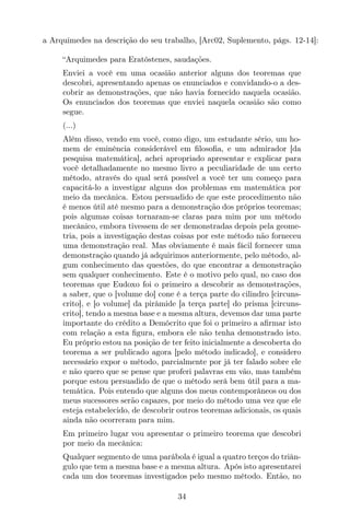 a Arquimedes na descrição do seu trabalho, [Arc02, Suplemento, págs. 12-14]:
“Arquimedes para Eratóstenes, saudações.
Enviei a você em uma ocasião anterior alguns dos teoremas que
descobri, apresentando apenas os enunciados e convidando-o a des-
cobrir as demonstrações, que não havia fornecido naquela ocasião.
Os enunciados dos teoremas que enviei naquela ocasião são como
segue.
(...)
Além disso, vendo em você, como digo, um estudante sério, um ho-
mem de eminência considerável em ﬁlosoﬁa, e um admirador [da
pesquisa matemática], achei apropriado apresentar e explicar para
você detalhadamente no mesmo livro a peculiaridade de um certo
método, através do qual será possível a você ter um começo para
capacitá-lo a investigar alguns dos problemas em matemática por
meio da mecânica. Estou persuadido de que este procedimento não
é menos útil até mesmo para a demonstração dos próprios teoremas;
pois algumas coisas tornaram-se claras para mim por um método
mecânico, embora tivessem de ser demonstradas depois pela geome-
tria, pois a investigação destas coisas por este método não forneceu
uma demonstração real. Mas obviamente é mais fácil fornecer uma
demonstração quando já adquirimos anteriormente, pelo método, al-
gum conhecimento das questões, do que encontrar a demonstração
sem qualquer conhecimento. Este é o motivo pelo qual, no caso dos
teoremas que Eudoxo foi o primeiro a descobrir as demonstrações,
a saber, que o [volume do] cone é a terça parte do cilindro [circuns-
crito], e [o volume] da pirâmide [a terça parte] do prisma [circuns-
crito], tendo a mesma base e a mesma altura, devemos dar uma parte
importante do crédito a Demócrito que foi o primeiro a aﬁrmar isto
com relação a esta ﬁgura, embora ele não tenha demonstrado isto.
Eu próprio estou na posição de ter feito inicialmente a descoberta do
teorema a ser publicado agora [pelo método indicado], e considero
necessário expor o método, parcialmente por já ter falado sobre ele
e não quero que se pense que proferi palavras em vão, mas também
porque estou persuadido de que o método será bem útil para a ma-
temática. Pois entendo que alguns dos meus contemporâneos ou dos
meus sucessores serão capazes, por meio do método uma vez que ele
esteja estabelecido, de descobrir outros teoremas adicionais, os quais
ainda não ocorreram para mim.
Em primeiro lugar vou apresentar o primeiro teorema que descobri
por meio da mecânica:
Qualquer segmento de uma parábola é igual a quatro terços do triân-
gulo que tem a mesma base e a mesma altura. Após isto apresentarei
cada um dos teoremas investigados pelo mesmo método. Então, no
34
 