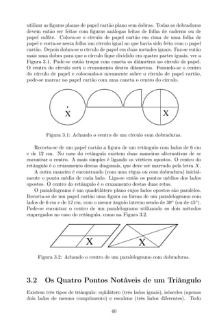utilizar as ﬁguras planas de papel cartão plano sem dobras. Todas as dobraduras
devem então ser feitas com ﬁguras análogas feitas de folha de caderno ou de
papel sulﬁte. Coloca-se o círculo de papel cartão em cima de uma folha de
papel e corta-se nesta folha um círculo igual ao que havia sido feito com o papel
cartão. Depois dobra-se o círculo de papel em duas metades iguais. Faz-se então
mais uma dobra para que o círculo ﬁque dividido em quatro partes iguais, ver a
Figura 3.1. Pode-se então traçar com caneta os diâmetros no círculo de papel.
O centro do círculo será o cruzamento destes diâmetros. Furando-se o centro
do círculo de papel e colocando-o novamente sobre o círculo de papel cartão,
pode-se marcar no papel cartão com uma caneta o centro do círculo.
X X
Figura 3.1: Achando o centro de um círculo com dobraduras.
Recorta-se de um papel cartão a ﬁgura de um retângulo com lados de 6 cm
e de 12 cm. No caso do retângulo existem duas maneiras alternativas de se
encontrar o centro. A mais simples é ligando os vértices opostos. O centro do
retângulo é o cruzamento destas diagonais, que deve ser marcado pela letra X.
A outra maneira é encontrando (com uma régua ou com dobradura) inicial-
mente o ponto médio de cada lado. Liga-se então os pontos médios dos lados
opostos. O centro do retângulo é o cruzamento destas duas retas.
O paralelogramo é um quadrilátero plano cujos lados opostos são paralelos.
Recorta-se de um papel cartão uma ﬁgura na forma de um paralelogramo com
lados de 6 cm e de 12 cm, com o menor ângulo interno sendo de 30o
(ou de 45o
).
Pode-se encontrar o centro de um paralelogramo utilizando os dois métodos
empregados no caso do retângulo, como na Figura 3.2.
X X
Figura 3.2: Achando o centro de um paralelogramo com dobraduras.
3.2 Os Quatro Pontos Notáveis de um Triângulo
Existem três tipos de triângulo: eqüilátero (três lados iguais), isósceles (apenas
dois lados de mesmo comprimento) e escaleno (três lados diferentes). Todo
40
 