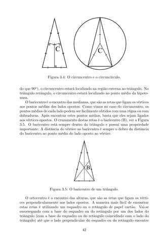 C C
Figura 3.4: O circuncentro e o circuncírculo.
do que 90o
), o circuncentro estará localizado na região externa ao triângulo. No
triângulo retângulo, o circuncentro estará localizado no ponto médio da hipote-
nusa.
O baricentro é o encontro das medianas, que são as retas que ligam os vértices
aos pontos médios dos lados opostos. Como vimos no caso do circuncentro, os
pontos médios de cada lado podem ser facilmente obtidos com uma régua ou com
dobraduras. Após encontrar estes pontos médios, basta que eles sejam ligados
aos vértices opostos. O cruzamento destas retas é o baricentro (B), ver a Figura
3.5. O baricentro está sempre dentro do triângulo e possui uma propriedade
importante: A distância do vértice ao baricentro é sempre o dobro da distância
do baricentro ao ponto médio do lado oposto ao vértice.
B
Figura 3.5: O baricentro de um triângulo.
O ortocentro é o encontro das alturas, que são as retas que ligam os vérti-
ces perpendicularmente aos lados opostos. A maneira mais fácil de encontrar
estas retas é utilizando um esquadro ou o retângulo de papel cartão. Vai-se
escorregando com a base do esquadro ou do retângulo por um dos lados do
triângulo (com a base do esquadro ou do retângulo coincidindo com o lado do
triângulo) até que o lado perpendicular do esquadro ou do retângulo encontre
42
 