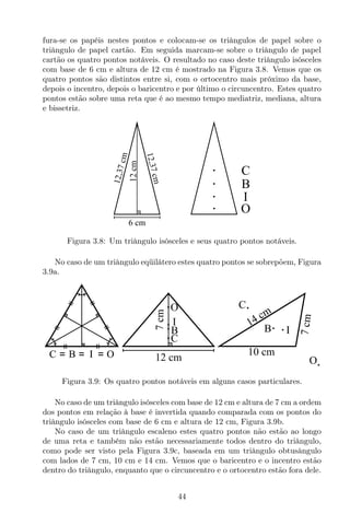 fura-se os papéis nestes pontos e colocam-se os triângulos de papel sobre o
triângulo de papel cartão. Em seguida marcam-se sobre o triângulo de papel
cartão os quatro pontos notáveis. O resultado no caso deste triângulo isósceles
com base de 6 cm e altura de 12 cm é mostrado na Figura 3.8. Vemos que os
quatro pontos são distintos entre si, com o ortocentro mais próximo da base,
depois o incentro, depois o baricentro e por último o circuncentro. Estes quatro
pontos estão sobre uma reta que é ao mesmo tempo mediatriz, mediana, altura
e bissetriz.
I
C
B
O
6 cm
12cm
12,37cm
12,37cm
Figura 3.8: Um triângulo isósceles e seus quatro pontos notáveis.
No caso de um triângulo eqüilátero estes quatro pontos se sobrepõem, Figura
3.9a.
I
C
B
O
10 cm
7cm14 cm
I
C
B
O
12 cm
7cm
Figura 3.9: Os quatro pontos notáveis em alguns casos particulares.
No caso de um triângulo isósceles com base de 12 cm e altura de 7 cm a ordem
dos pontos em relação à base é invertida quando comparada com os pontos do
triângulo isósceles com base de 6 cm e altura de 12 cm, Figura 3.9b.
No caso de um triângulo escaleno estes quatro pontos não estão ao longo
de uma reta e também não estão necessariamente todos dentro do triângulo,
como pode ser visto pela Figura 3.9c, baseada em um triângulo obtusângulo
com lados de 7 cm, 10 cm e 14 cm. Vemos que o baricentro e o incentro estão
dentro do triângulo, enquanto que o circuncentro e o ortocentro estão fora dele.
44
 
