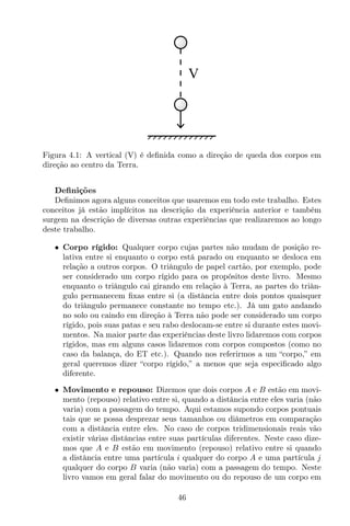 V
Figura 4.1: A vertical (V) é deﬁnida como a direção de queda dos corpos em
direção ao centro da Terra.
Deﬁnições
Deﬁnimos agora alguns conceitos que usaremos em todo este trabalho. Estes
conceitos já estão implícitos na descrição da experiência anterior e também
surgem na descrição de diversas outras experiências que realizaremos ao longo
deste trabalho.
• Corpo rígido: Qualquer corpo cujas partes não mudam de posição re-
lativa entre si enquanto o corpo está parado ou enquanto se desloca em
relação a outros corpos. O triângulo de papel cartão, por exemplo, pode
ser considerado um corpo rígido para os propósitos deste livro. Mesmo
enquanto o triângulo cai girando em relação à Terra, as partes do triân-
gulo permanecem ﬁxas entre si (a distância entre dois pontos quaisquer
do triângulo permanece constante no tempo etc.). Já um gato andando
no solo ou caindo em direção à Terra não pode ser considerado um corpo
rígido, pois suas patas e seu rabo deslocam-se entre si durante estes movi-
mentos. Na maior parte das experiências deste livro lidaremos com corpos
rígidos, mas em alguns casos lidaremos com corpos compostos (como no
caso da balança, do ET etc.). Quando nos referirmos a um “corpo,” em
geral queremos dizer “corpo rígido,” a menos que seja especiﬁcado algo
diferente.
• Movimento e repouso: Dizemos que dois corpos A e B estão em movi-
mento (repouso) relativo entre si, quando a distância entre eles varia (não
varia) com a passagem do tempo. Aqui estamos supondo corpos pontuais
tais que se possa desprezar seus tamanhos ou diâmetros em comparação
com a distância entre eles. No caso de corpos tridimensionais reais vão
existir várias distâncias entre suas partículas diferentes. Neste caso dize-
mos que A e B estão em movimento (repouso) relativo entre si quando
a distância entre uma partícula i qualquer do corpo A e uma partícula j
qualquer do corpo B varia (não varia) com a passagem do tempo. Neste
livro vamos em geral falar do movimento ou do repouso de um corpo em
46
 