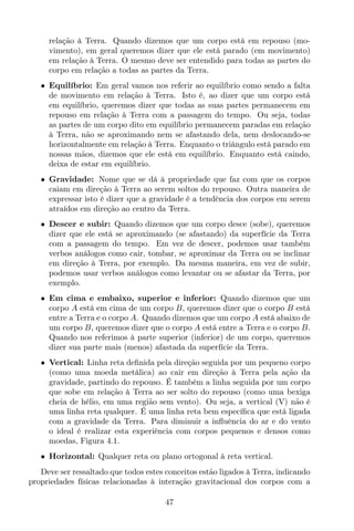 relação à Terra. Quando dizemos que um corpo está em repouso (mo-
vimento), em geral queremos dizer que ele está parado (em movimento)
em relação à Terra. O mesmo deve ser entendido para todas as partes do
corpo em relação a todas as partes da Terra.
• Equilíbrio: Em geral vamos nos referir ao equilíbrio como sendo a falta
de movimento em relação à Terra. Isto é, ao dizer que um corpo está
em equilíbrio, queremos dizer que todas as suas partes permanecem em
repouso em relação à Terra com a passagem do tempo. Ou seja, todas
as partes de um corpo dito em equilíbrio permanecem paradas em relação
à Terra, não se aproximando nem se afastando dela, nem deslocando-se
horizontalmente em relação à Terra. Enquanto o triângulo está parado em
nossas mãos, dizemos que ele está em equilíbrio. Enquanto está caindo,
deixa de estar em equilíbrio.
• Gravidade: Nome que se dá à propriedade que faz com que os corpos
caiam em direção à Terra ao serem soltos do repouso. Outra maneira de
expressar isto é dizer que a gravidade é a tendência dos corpos em serem
atraídos em direção ao centro da Terra.
• Descer e subir: Quando dizemos que um corpo desce (sobe), queremos
dizer que ele está se aproximando (se afastando) da superfície da Terra
com a passagem do tempo. Em vez de descer, podemos usar também
verbos análogos como cair, tombar, se aproximar da Terra ou se inclinar
em direção à Terra, por exemplo. Da mesma maneira, em vez de subir,
podemos usar verbos análogos como levantar ou se afastar da Terra, por
exemplo.
• Em cima e embaixo, superior e inferior: Quando dizemos que um
corpo A está em cima de um corpo B, queremos dizer que o corpo B está
entre a Terra e o corpo A. Quando dizemos que um corpo A está abaixo de
um corpo B, queremos dizer que o corpo A está entre a Terra e o corpo B.
Quando nos referimos à parte superior (inferior) de um corpo, queremos
dizer sua parte mais (menos) afastada da superfície da Terra.
• Vertical: Linha reta deﬁnida pela direção seguida por um pequeno corpo
(como uma moeda metálica) ao cair em direção à Terra pela ação da
gravidade, partindo do repouso. É também a linha seguida por um corpo
que sobe em relação à Terra ao ser solto do repouso (como uma bexiga
cheia de hélio, em uma região sem vento). Ou seja, a vertical (V) não é
uma linha reta qualquer. É uma linha reta bem especíﬁca que está ligada
com a gravidade da Terra. Para diminuir a inﬂuência do ar e do vento
o ideal é realizar esta experiência com corpos pequenos e densos como
moedas, Figura 4.1.
• Horizontal: Qualquer reta ou plano ortogonal à reta vertical.
Deve ser ressaltado que todos estes conceitos estão ligados à Terra, indicando
propriedades físicas relacionadas à interação gravitacional dos corpos com a
47
 