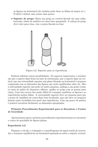 as ﬁguras na horizontal (ele também pode furar as folhas de isopor etc.).
O ideal é utilizar uma arame mais grosso.
• Suporte de prego: Basta um prego na vertical ﬁncado em uma rolha,
borracha, tábua de madeira ou outra base apropriada. A cabeça do prego
deve estar para cima, com a ponta ﬁncada na base.
Figura 4.2: Suportes para as experiências.
Existem inﬁnitas outras possibilidades. Os aspectos importantes a ressaltar
são que o suporte ﬁque ﬁrme na base de sustentação, que o suporte ﬁque na ver-
tical, que sua extremidade superior seja plana (ﬁcando na horizontal) e pequena
comparada com as dimensões das ﬁguras que serão equilibradas sobre ele. Mas
a extremidade superior não pode ser muito pequena, análoga a um ponto (como
os casos do palito de churrasco, alﬁnete, agulha ou prego com as pontas para
cima). Caso isto ocorra, ﬁca muito difícil de conseguir equilibrar as ﬁguras e as
experiências podem falhar. A extremidade superior deve ser pequena para que
o ponto de equilíbrio do corpo ﬁque bem localizado, mas não deve ser pequena
demais senão inviabiliza boa parte das experiências. Com um pouco de prática
é possível encontrar facilmente as dimensões apropriadas.
Primeiro Procedimento Experimental para se Encontrar o Centro
de Gravidade
Apresentamos agora o primeiro procedimento experimental para se encontrar
o centro de gravidade de ﬁguras planas.
Experiência 4.2
Pegamos o círculo, o retângulo e o paralelogramo de papel cartão já recorta-
dos e tentamos equilibrá-los na horizontal apoiando-os sobre o suporte vertical.
49
 
