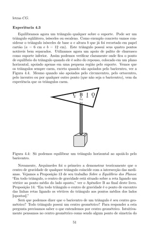 letras CG.
Experiência 4.3
Equilibramos agora um triângulo qualquer sobre o suporte. Pode ser um
triângulo eqüilátero, isósceles ou escaleno. Como exemplo concreto vamos con-
siderar o triângulo isósceles de base a e altura b que já foi recortado em papel
cartão (a = 6 cm e b = 12 cm). Este triângulo possui seus quatro pontos
notáveis bem separados. Utilizamos agora um apoio de palito de churrasco
como suporte inferior. Assim podemos veriﬁcar claramente onde ﬁca o ponto
de equilíbrio do triângulo quando ele é solto do repouso, colocado em um plano
horizontal, apoiado apenas em uma pequena região pelo suporte. Vemos que
os triângulos sempre caem, exceto quando são apoiados pelo baricentro, ver a
Figura 4.4. Mesmo quando são apoiados pelo circuncentro, pelo ortocentro,
pelo incentro ou por qualquer outro ponto (que não seja o baricentro), vem da
experiência que os triângulos caem.
IC B O
Figura 4.4: Só podemos equilibrar um triângulo horizontal ao apoiá-lo pelo
baricentro.
Novamente, Arquimedes foi o primeiro a demonstrar teoricamente que o
centro de gravidade de qualquer triângulo coincide com a intersecção das medi-
anas. Vejamos a Proposição 13 de seu trabalho Sobre o Equilíbrio dos Planos:
“Em todo triângulo, o centro de gravidade está situado sobre a reta ligando um
vértice ao ponto médio do lado oposto,” ver o Apêndice B ao ﬁnal deste livro.
Proposição 14: “Em todo triângulo o centro de gravidade é o ponto de encontro
das linhas retas ligando os vértices do triângulo aos pontos médios dos lados
[opostos].”
Será que podemos dizer que o baricentro de um triângulo é seu centro geo-
métrico? Todo triângulo possui um centro geométrico? Para responder a esta
pergunta precisamos saber o que entendemos por centro geométrico. Intuitiva-
mente pensamos no centro geométrico como sendo algum ponto de simetria do
51
 
