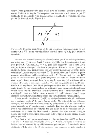 corpo. Para quantiﬁcar esta idéia qualitativa de simetria, podemos pensar no
centro X de um retângulo. Vamos pensar em uma reta AXB passando por X,
inclinada de um ângulo θ em relação à base e dividindo o retângulo em duas
partes de áreas A1 e A2, Figura 4.5.
A2A1
A
B
X
θ
Figura 4.5: O centro geométrico X de um retângulo: Igualdade entre os seg-
mento AX e XB, assim como igualdade entre as áreas A1 e A2, para qualquer
ângulo θ.
Existem dois critérios pelos quais podemos dizer que X é o centro geométrico
do retângulo. (I) A reta AXB é sempre dividida em dois segmentos iguais
pelo ponto X. Ou seja, AX = XB, para todo ângulo θ. (II) A reta AXB
sempre divide o retângulo em duas áreas iguais. Isto é, A1 = A2, para todo
ângulo θ. Estas duas propriedades não vão ocorrer para qualquer outro ponto
do retângulo, somente para seu centro X. Representemos por P um outro ponto
qualquer do retângulo, diferente do seu centro X. Um segmento de reta APB
pode ser dividido ao meio pelo ponto P quando esta reta está inclinada de um
certo ângulo θI em relação à base do retângulo, mas isto deixará de ser válido
quando alteramos a inclinação da reta. Um outro segmento reta CPD pode
dividir o retângulo em duas áreas iguais quando esta reta está inclinada de um
certo ângulo θII em relação à base do retângulo mas, novamente, isto deixará
de ser válido quando alteramos a inclinação desta reta. Concluímos então que
o retângulo possui um único centro, o mesmo ocorrendo com um círculo e com
algumas outras ﬁguras simétricas como um paralelogramo ou uma elipse.
Por outro lado, os critérios (I) e (II) do parágrafo anterior não são veriﬁcados
para qualquer ponto P de um triângulo dado. Ou seja, dado um triângulo
qualquer, não vai existir nenhum ponto PI pertencente a ele tal que todas as
retas passando por PI satisfaçam ao critério (I). Também não vai existir nenhum
ponto PII pertencente ao triângulo tal que todas as retas passando por PII
satisfaçam ao critério (II). Neste sentido pode-se dizer que nenhum triângulo
possui um centro geométrico, sendo que todo triângulo possui apenas quatro
pontos notáveis.
Para ilustrar isto vamos considerar o triângulo isósceles V1V2V3 de base a
e altura b. A área deste triângulo vale ab/2. A mediana ligando o centro da
base ao vértice superior V2 é dividida ao meio por um ponto P localizado a uma
distância b/2 da base e do vértice superior. Um segmento de reta paralelo à
52
 