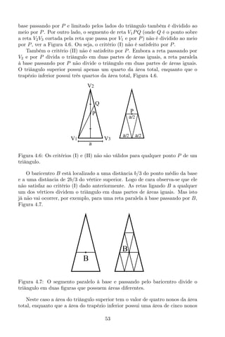 base passando por P e limitado pelos lados do triângulo também é dividido ao
meio por P. Por outro lado, o segmento de reta V1PQ (onde Q é o ponto sobre
a reta V2V3 cortada pela reta que passa por V1 e por P) não é dividido ao meio
por P, ver a Figura 4.6. Ou seja, o critério (I) não é satisfeito por P.
Também o critério (II) não é satisfeito por P. Embora a reta passando por
V2 e por P divida o triângulo em duas partes de áreas iguais, a reta paralela
à base passando por P não divide o triângulo em duas partes de áreas iguais.
O triângulo superior possui apenas um quarto da área total, enquanto que o
trapézio inferior possui três quartos da área total, Figura 4.6.
Q
V1 V3
V2
P
a
P
Aa/2
Aa/2 Aa/2
Figura 4.6: Os critérios (I) e (II) não são válidos para qualquer ponto P de um
triângulo.
O baricentro B está localizado a uma distância b/3 do ponto médio da base
e a uma distância de 2b/3 do vértice superior. Logo de cara observa-se que ele
não satisfaz ao critério (I) dado anteriormente. As retas ligando B a qualquer
um dos vértices dividem o triângulo em duas partes de áreas iguais. Mas isto
já não vai ocorrer, por exemplo, para uma reta paralela à base passando por B,
Figura 4.7.
B
B
Figura 4.7: O segmento paralelo à base e passando pelo baricentro divide o
triângulo em duas ﬁguras que possuem áreas diferentes.
Neste caso a área do triângulo superior tem o valor de quatro nonos da área
total, enquanto que a área do trapézio inferior possui uma área de cinco nonos
53
 