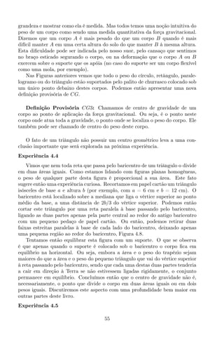 grandeza e mostrar como ela é medida. Mas todos temos uma noção intuitiva do
peso de um corpo como sendo uma medida quantitativa da força gravitacional.
Dizemos que um corpo A é mais pesado do que um corpo B quando é mais
difícil manter A em uma certa altura do solo do que manter B à mesma altura.
Esta diﬁculdade pode ser indicada pelo nosso suor, pelo cansaço que sentimos
no braço esticado segurando o corpo, ou na deformação que o corpo A ou B
exercem sobre o suporte que os apóia (no caso do suporte ser um corpo ﬂexível
como uma mola, por exemplo).
Nas Figuras anteriores vemos que todo o peso do círculo, retângulo, parale-
logramo ou do triângulo estão suportados pelo palito de churrasco colocado sob
um único ponto debaixo destes corpos. Podemos então apresentar uma nova
deﬁnição provisória de CG.
Deﬁnição Provisória CG3: Chamamos de centro de gravidade de um
corpo ao ponto de aplicação da força gravitacional. Ou seja, é o ponto neste
corpo onde atua toda a gravidade, o ponto onde se localiza o peso do corpo. Ele
também pode ser chamado de centro do peso deste corpo.
O fato de um triângulo não possuir um centro geométrico leva a uma con-
clusão importante que será explorada na próxima experiência.
Experiência 4.4
Vimos que nem toda reta que passa pelo baricentro de um triângulo o divide
em duas áreas iguais. Como estamos lidando com ﬁguras planas homogêneas,
o peso de qualquer parte desta ﬁgura é proporcional a sua área. Este fato
sugere então uma experiência curiosa. Recortamos em papel cartão um triângulo
isósceles de base a e altura b (por exemplo, com a = 6 cm e b = 12 cm). O
baricentro está localizado sobre a mediana que liga o vértice superior ao ponto
médio da base, a uma distância de 2b/3 do vértice superior. Podemos então
cortar este triângulo por uma reta paralela à base passando pelo baricentro,
ligando as duas partes apenas pela parte central ao redor do antigo baricentro
com um pequeno pedaço de papel cartão. Ou então, podemos retirar duas
faixas estreitas paralelas à base de cada lado do baricentro, deixando apenas
uma pequena região ao redor do baricentro, Figura 4.8.
Tentamos então equilibrar esta ﬁgura com um suporte. O que se observa
é que apenas quando o suporte é colocado sob o baricentro o corpo ﬁca em
equilíbrio na horizontal. Ou seja, embora a área e o peso do trapézio sejam
maiores do que a área e o peso do pequeno triângulo que vai do vértice superior
à reta passando pelo baricentro, sendo que cada uma destas duas partes tenderia
a cair em direção à Terra se não estivessem ligadas rigidamente, o conjunto
permanece em equilíbrio. Concluímos então que o centro de gravidade não é,
necessariamente, o ponto que divide o corpo em duas áreas iguais ou em dois
pesos iguais. Discutiremos este aspecto com uma profundidade bem maior em
outras partes deste livro.
Experiência 4.5
55
 