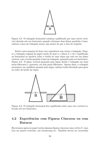 B
Figura 4.8: O triângulo horizontal continua equilibrado por uma vareta verti-
cal colocada sob seu baricentro quando retiramos duas faixas paralelas à base,
embora a área do triângulo menor seja menor do que a área do trapézio.
Existe outra maneira de fazer esta experiência sem cortar o triângulo. Pega-
se o triângulo original de papel cartão de base a e altura b, e ele é equilibrado
na horizontal ao apoiá-lo sobre a borda de uma régua que está em um plano
vertical, com a borda paralela à base do triângulo, passando pelo seu baricentro,
Figura 4.9. O plano vertical passando pela régua divide o triângulo em duas
áreas diferentes e, portanto, em dois pesos diferentes. Apesar disso, o triângulo
permanece em equilíbrio apoiado pela régua, embora tenha liberdade para girar
ao redor da borda da régua.
BB
Figura 4.9: O triângulo horizontal ﬁca equilibrado sobre uma reta vertical co-
locada sob seu baricentro.
4.2 Experiências com Figuras Côncavas ou com
Buracos
Recortamos agora no papel cartão algumas ﬁguras côncavas como a letra C, uma
Lua em quarto crescente, um boomerang etc. Também devem ser recortadas
56
 