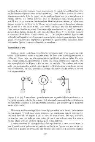 algumas ﬁguras com buracos como uma arruela de papel cartão (também pode
ser facilmente adquirida uma arruela metálica). Para facilitar o corte do círculo
interno da arruela feita de papel cartão, pode-se fazer um corte radial entre o
círculo externo e o círculo interno. Mas se utilizarmos uma tesoura pontuda
este último procedimento é desnecessário. Os diâmetros externos de todas estas
ﬁguras podem ser de 8 cm ou de 10 cm, por exemplo, com os diâmetros internos
da ordem de 4 cm ou de 6 cm. Mas estes tamanhos não são tão relevantes.
Para as experiências seguintes é bom que sejam recortadas no papel cartão pelo
menos duas ﬁguras iguais de cada modelo (duas letras C do mesmo formato
e tamanho, duas Luas, duas arruelas etc.). Um conjunto destas ﬁguras será
utilizado na Experiência 4.6, enquanto que o outro conjunto composto de ﬁguras
iguais será utilizado nas experiências posteriores, quando serão prendidas linhas
sobre estas ﬁguras com o auxílio de ﬁtas adesivas.
Experiência 4.6
Tenta-se agora equilibrar estas ﬁguras (colocadas com seus planos na hori-
zontal) colocando-as sobre o suporte, como foi feito com o retângulo ou com o
triângulo. Observa-se que não conseguimos equilibrar nenhuma delas. Ou seja,
elas sempre caem, não importando o ponto sob o qual colocamos o suporte. Isto
está exempliﬁcado na Figura 4.10a no caso da arruela. Ela também cai ao ser
solta em um plano horizontal com o palito vertical do suporte ao longo do seu
eixo de simetria, ou seja, passando ao longo da parte oca da arruela e de seu
centro geométrico.
Figura 4.10: (a) A arruela cai quando tentamos suportá-la horizontalmente, ou
(b) verticalmente pela borda inferior. (c) Mas podemos mantê-la verticalmente
em equilíbrio apoiando-a por uma vareta horizontal que a suporta pelo diâmetro
menor da arruela.
Mesmo se tentarmos equilibrar estas ﬁguras sobre uma borda, deixando-as
em um plano vertical, não temos sucesso, elas continuam caindo do suporte.
Isto está ilustrado na Figura 4.10b no caso de uma arruela. Ou seja, a arruela
vai tombar para um lado ou para outro, já que é muito ﬁna e não ﬁca parada
em um plano vertical apoiada apenas pela borda inferior.
A única maneira de conseguir deixá-las equilibradas a uma certa altura do
solo é mantendo o palito na horizontal, apoiando as ﬁguras em um plano ver-
tical, com o palito atravessando um buraco nos corpos, ou apoiando alguma
57
 