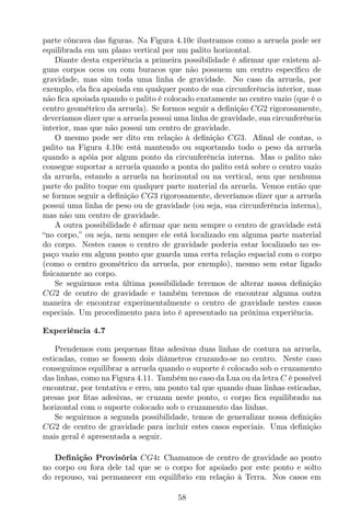 parte côncava das ﬁguras. Na Figura 4.10c ilustramos como a arruela pode ser
equilibrada em um plano vertical por um palito horizontal.
Diante desta experiência a primeira possibilidade é aﬁrmar que existem al-
guns corpos ocos ou com buracos que não possuem um centro especíﬁco de
gravidade, mas sim toda uma linha de gravidade. No caso da arruela, por
exemplo, ela ﬁca apoiada em qualquer ponto de sua circunferência interior, mas
não ﬁca apoiada quando o palito é colocado exatamente no centro vazio (que é o
centro geométrico da arruela). Se formos seguir a deﬁnição CG2 rigorosamente,
deveríamos dizer que a arruela possui uma linha de gravidade, sua circunferência
interior, mas que não possui um centro de gravidade.
O mesmo pode ser dito em relação à deﬁnição CG3. Aﬁnal de contas, o
palito na Figura 4.10c está mantendo ou suportando todo o peso da arruela
quando a apóia por algum ponto da circunferência interna. Mas o palito não
consegue suportar a arruela quando a ponta do palito está sobre o centro vazio
da arruela, estando a arruela na horizontal ou na vertical, sem que nenhuma
parte do palito toque em qualquer parte material da arruela. Vemos então que
se formos seguir a deﬁnição CG3 rigorosamente, deveríamos dizer que a arruela
possui uma linha de peso ou de gravidade (ou seja, sua circunferência interna),
mas não um centro de gravidade.
A outra possibilidade é aﬁrmar que nem sempre o centro de gravidade está
“no corpo,” ou seja, nem sempre ele está localizado em alguma parte material
do corpo. Nestes casos o centro de gravidade poderia estar localizado no es-
paço vazio em algum ponto que guarda uma certa relação espacial com o corpo
(como o centro geométrico da arruela, por exemplo), mesmo sem estar ligado
ﬁsicamente ao corpo.
Se seguirmos esta última possibilidade teremos de alterar nossa deﬁnição
CG2 de centro de gravidade e também teremos de encontrar alguma outra
maneira de encontrar experimentalmente o centro de gravidade nestes casos
especiais. Um procedimento para isto é apresentado na próxima experiência.
Experiência 4.7
Prendemos com pequenas ﬁtas adesivas duas linhas de costura na arruela,
esticadas, como se fossem dois diâmetros cruzando-se no centro. Neste caso
conseguimos equilibrar a arruela quando o suporte é colocado sob o cruzamento
das linhas, como na Figura 4.11. Também no caso da Lua ou da letra C é possível
encontrar, por tentativa e erro, um ponto tal que quando duas linhas esticadas,
presas por ﬁtas adesivas, se cruzam neste ponto, o corpo ﬁca equilibrado na
horizontal com o suporte colocado sob o cruzamento das linhas.
Se seguirmos a segunda possibilidade, temos de generalizar nossa deﬁnição
CG2 de centro de gravidade para incluir estes casos especiais. Uma deﬁnição
mais geral é apresentada a seguir.
Deﬁnição Provisória CG4: Chamamos de centro de gravidade ao ponto
no corpo ou fora dele tal que se o corpo for apoiado por este ponto e solto
do repouso, vai permanecer em equilíbrio em relação à Terra. Nos casos em
58
 