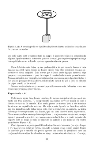 Figura 4.11: A arruela pode ser equilibrada por seu centro utilizando duas linhas
de costura esticadas.
que este ponto está localizado fora do corpo, é necessário que seja estabelecida
alguma ligação material entre este ponto e o corpo, para que o corpo permaneça
em equilíbrio ao ser solto do repouso apoiado sob este ponto.
Esta deﬁnição não deixa de ser problemática já que quando fazemos esta
ligação material rígida (como as linhas presas com ﬁtas adesivas) estamos al-
terando o corpo original. Mas desde que o peso desta ligação material seja
pequeno comparado com o peso do corpo, é razoável adotar este procedimento.
No caso anterior, por exemplo, poderíamos ter o peso conjunto das duas linhas e
dos quatro pedaços de ﬁta adesiva sendo muito menor do que o peso da arruela
de papel cartão ou de metal.
Mesmo assim ainda surge um outro problema com esta deﬁnição, como ve-
remos nas próximas experiências.
Experiência 4.8
Colocamos agora duas linhas bambas, de mesmo comprimento, presas à ar-
ruela por ﬁtas adesivas. O comprimento das linhas deve ser maior do que o
diâmetro externo da arruela. Elas estão presas do mesmo jeito e nos mesmos
locais que na experiência anterior. Ou seja, a reta ligando as duas ﬁtas adesi-
vas que prendem cada linha passa pelo centro geométrico da arruela. A única
diferença é o comprimento das linhas, que são bem maiores nesta experiência.
Neste caso também conseguimos equilibrar o conjunto com o suporte, só que
agora o ponto de encontro entre o cruzamento das linhas e a parte superior do
suporte está ao longo do eixo de simetria da arruela e não mais no seu centro
geométrico, Figura 4.12.
Caso sigamos a segunda possibilidade descrita anteriormente (ou seja, de que
o CG não precisa estar no corpo, podendo localizar-se no espaço vazio), temos
de concluir que a arruela não possui apenas um centro de gravidade, mas um
conjunto inﬁnito deles localizados ao longo do seu eixo de simetria. Ou seja,
59
 
