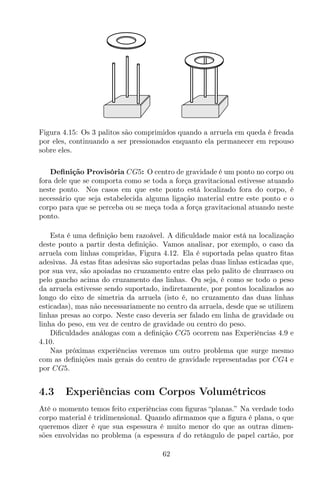 Figura 4.15: Os 3 palitos são comprimidos quando a arruela em queda é freada
por eles, continuando a ser pressionados enquanto ela permanecer em repouso
sobre eles.
Deﬁnição Provisória CG5: O centro de gravidade é um ponto no corpo ou
fora dele que se comporta como se toda a força gravitacional estivesse atuando
neste ponto. Nos casos em que este ponto está localizado fora do corpo, é
necessário que seja estabelecida alguma ligação material entre este ponto e o
corpo para que se perceba ou se meça toda a força gravitacional atuando neste
ponto.
Esta é uma deﬁnição bem razoável. A diﬁculdade maior está na localização
deste ponto a partir desta deﬁnição. Vamos analisar, por exemplo, o caso da
arruela com linhas compridas, Figura 4.12. Ela é suportada pelas quatro ﬁtas
adesivas. Já estas ﬁtas adesivas são suportadas pelas duas linhas esticadas que,
por sua vez, são apoiadas no cruzamento entre elas pelo palito de churrasco ou
pelo gancho acima do cruzamento das linhas. Ou seja, é como se todo o peso
da arruela estivesse sendo suportado, indiretamente, por pontos localizados ao
longo do eixo de simetria da arruela (isto é, no cruzamento das duas linhas
esticadas), mas não necessariamente no centro da arruela, desde que se utilizem
linhas presas ao corpo. Neste caso deveria ser falado em linha de gravidade ou
linha do peso, em vez de centro de gravidade ou centro do peso.
Diﬁculdades análogas com a deﬁnição CG5 ocorrem nas Experiências 4.9 e
4.10.
Nas próximas experiências veremos um outro problema que surge mesmo
com as deﬁnições mais gerais do centro de gravidade representadas por CG4 e
por CG5.
4.3 Experiências com Corpos Volumétricos
Até o momento temos feito experiências com ﬁguras “planas.” Na verdade todo
corpo material é tridimensional. Quando aﬁrmamos que a ﬁgura é plana, o que
queremos dizer é que sua espessura é muito menor do que as outras dimen-
sões envolvidas no problema (a espessura d do retângulo de papel cartão, por
62
 