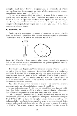exemplo, é muito menor do que os comprimentos a e b de seus lados). Vamos
agora realizar experiências com corpos cujas três dimensões espaciais possuem
tamanhos da mesma ordem de grandeza.
Os corpos que vamos utilizar são um cubo ou dado de faces planas, uma
esfera, uma porca metálica e um ovo. Quando os corpos são leves usaremos a
massa de modelar e o palito de churrasco como suporte. No caso do ovo (ou
de esferas pesadas) pode-se usar a própria mesa como suporte já que o corpo
sempre vai ﬁcar apoiado apenas por uma pequena região devido à sua forma
convexa em todos os pontos.
Experiência 4.11
Apóiam-se estes corpos sobre um suporte e observam-se em quais pontos eles
ﬁcam em equilíbrio. No caso do cubo de faces planas encontram-se seis pontos
de equilíbrio, a saber, os centros das seis faces, Figura 4.16.
Figura 4.16: Um cubo pode ser apoiado pelos centros de suas 6 faces, enquanto
que um ovo pode ser apoiado sobre uma mesa por qualquer ponto da circunfe-
rência representada nesta Figura.
Também no caso da porca metálica encontram-se seis pontos de equilíbrio,
os centros dos seis lados exteriores. Além disso, utilizando o procedimento
das linhas de costura que se cruzam (método empregado no caso da arruela),
mostra-se que todos os pontos ao longo do eixo de simetria da porca também
são pontos de equilíbrio. Ela também ﬁca equilibrada em qualquer ponto ao
longo da circunferência interna, ou da superfície cilíndrica interna, se o palito
de churrasco estiver na horizontal.
Já a esfera ﬁca equilibrada em todos os pontos de sua superfície. A esfera
possui, portanto, um número inﬁnito de pontos de equilíbrio.
O caso mais interessante é o do ovo, que possui toda uma linha de equilí-
brio. Esta linha é uma circunferência sobre a casca, sendo que o plano desta
circunferência é perpendicular ao eixo de simetria do ovo, Figura 4.16.
Desta experiência conclui-se que muitos corpos geométricos possuem mais de
um centro de gravidade, tanto se seguirmos a deﬁnição CG2 quanto as deﬁnições
CG3, CG4 ou CG5. O cubo, por exemplo, possuiria seis destes centros, o ovo
toda uma linha e a esfera toda sua superfície. A porca oca possuiria seis destes
centros, mais sua circunferência interna, além de todos os pontos de seu eixo
de simetria. Para sermos coerentes com esta descoberta, deveríamos falar de
63
 