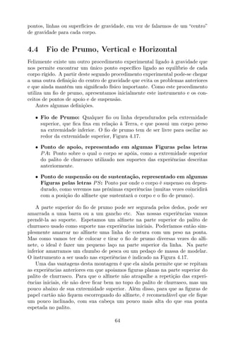 pontos, linhas ou superfícies de gravidade, em vez de falarmos de um “centro”
de gravidade para cada corpo.
4.4 Fio de Prumo, Vertical e Horizontal
Felizmente existe um outro procedimento experimental ligado à gravidade que
nos permite encontrar um único ponto especíﬁco ligado ao equilíbrio de cada
corpo rígido. A partir deste segundo procedimento experimental pode-se chegar
a uma outra deﬁnição do centro de gravidade que evita os problemas anteriores
e que ainda mantém um signiﬁcado físico importante. Como este procedimento
utiliza um ﬁo de prumo, apresentamos inicialmente este instrumento e os con-
ceitos de pontos de apoio e de suspensão.
Antes algumas deﬁnições.
• Fio de Prumo: Qualquer ﬁo ou linha dependurados pela extremidade
superior, que ﬁca ﬁxa em relação à Terra, e que possui um corpo preso
na extremidade inferior. O ﬁo de prumo tem de ser livre para oscilar ao
redor da extremidade superior, Figura 4.17.
• Ponto de apoio, representado em algumas Figuras pelas letras
PA: Ponto sobre o qual o corpo se apóia, como a extremidade superior
do palito de churrasco utilizado nos suportes das experiências descritas
anteriormente.
• Ponto de suspensão ou de sustentação, representado em algumas
Figuras pelas letras PS: Ponto por onde o corpo é suspenso ou depen-
durado, como veremos nas próximas experiências (muitas vezes coincidirá
com a posição do alﬁnete que sustentará o corpo e o ﬁo de prumo).
A parte superior do ﬁo de prumo pode ser segurada pelos dedos, pode ser
amarrada a uma barra ou a um gancho etc. Nas nossas experiências vamos
prendê-la ao suporte. Espetamos um alﬁnete na parte superior do palito de
churrasco usado como suporte nas experiências iniciais. Poderíamos então sim-
plesmente amarrar no alﬁnete uma linha de costura com um peso na ponta.
Mas como vamos ter de colocar e tirar o ﬁo de prumo diversas vezes do alﬁ-
nete, o ideal é fazer um pequeno laço na parte superior da linha. Na parte
inferior amarramos um chumbo de pesca ou um pedaço de massa de modelar.
O instrumento a ser usado nas experiências é indicado na Figura 4.17.
Uma das vantagens desta montagem é que ela ainda permite que se repitam
as experiências anteriores em que apoiamos ﬁguras planas na parte superior do
palito de churrasco. Para que o alﬁnete não atrapalhe a repetição das experi-
ências iniciais, ele não deve ﬁcar bem no topo do palito de churrasco, mas um
pouco abaixo de sua extremidade superior. Além disso, para que as ﬁguras de
papel cartão não ﬁquem escorregando do alﬁnete, é recomendável que ele ﬁque
um pouco inclinado, com sua cabeça um pouco mais alta do que sua ponta
espetada no palito.
64
 
