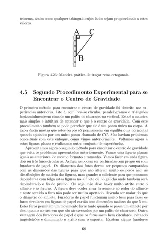 teorema, assim como qualquer triângulo cujos lados sejam proporcionais a estes
valores.
CA
B
Figura 4.23: Maneira prática de traçar retas ortogonais.
4.5 Segundo Procedimento Experimental para se
Encontrar o Centro de Gravidade
O primeiro método para encontrar o centro de gravidade foi descrito nas ex-
periências anteriores. Isto é, equilibra-se círculos, paralelogramos e triângulos
horizontalmente em cima de um palito de churrasco na vertical. Esta é a maneira
mais simples e intuitiva de entender o que é o centro de gravidade. Com este
procedimento também se pode perceber que ele é um ponto único no corpo. A
experiência mostra que estes corpos só permanecem em equilíbrio na horizontal
quando apoiados por um único ponto chamado de CG. Mas haviam problemas
conceituais com este enfoque, como vimos anteriormente. Voltamos agora a
estas ﬁguras planas e realizamos outro conjunto de experiências.
Apresentamos agora o segundo método para encontrar o centro de gravidade
que evita os problemas apresentados anteriormente. Vamos usar ﬁguras planas
iguais às anteriores, de mesmo formato e tamanho. Vamos fazer em cada ﬁgura
dois ou três furos circulares. As ﬁguras podem ser perfuradas com pregos ou com
furadores de papel. Os diâmetros dos furos devem ser pequenos comparados
com as dimensões das ﬁguras para que não alterem muito os pesos nem as
distribuições de matéria das ﬁguras, mas grandes o suﬁciente para que possamos
dependurar com folga estas ﬁguras no alﬁnete ou no gancho onde também será
dependurado o ﬁo de prumo. Ou seja, não deve haver muito atrito entre o
alﬁnete e as ﬁguras. A ﬁgura deve poder girar livremente ao redor do alﬁnete
e neste sentido o furo não pode ser muito apertado, devendo ser maior do que
o diâmetro do alﬁnete. Furadores de papel funcionam muito bem para fazer os
furos circulares em ﬁguras de papel cartão com dimensões maiores do que 5 cm.
Estes furos permitem um movimento livre tanto quando se passa um alﬁnete por
eles, quanto no caso em que são atravessados por um palito de churrasco. Outra
vantagem dos furadores de papel é que os furos saem bem circulares, evitando
imperfeições e diminuindo o atrito com o suporte. Existem alguns furadores
68
 