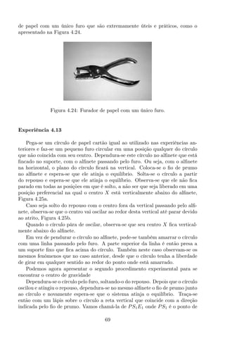 de papel com um único furo que são extremamente úteis e práticos, como o
apresentado na Figura 4.24.
Figura 4.24: Furador de papel com um único furo.
Experiência 4.13
Pega-se um círculo de papel cartão igual ao utilizado nas experiências an-
teriores e faz-se um pequeno furo circular em uma posição qualquer do círculo
que não coincida com seu centro. Dependura-se este círculo no alﬁnete que está
ﬁncado no suporte, com o alﬁnete passando pelo furo. Ou seja, com o alﬁnete
na horizontal, o plano do círculo ﬁcará na vertical. Coloca-se o ﬁo de prumo
no alﬁnete e espera-se que ele atinja o equilíbrio. Solta-se o círculo a partir
do repouso e espera-se que ele atinja o equilíbrio. Observa-se que ele não ﬁca
parado em todas as posições em que é solto, a não ser que seja liberado em uma
posição preferencial na qual o centro X está verticalmente abaixo do alﬁnete,
Figura 4.25a.
Caso seja solto do repouso com o centro fora da vertical passando pelo alﬁ-
nete, observa-se que o centro vai oscilar ao redor desta vertical até parar devido
ao atrito, Figura 4.25b.
Quando o círculo pára de oscilar, observa-se que seu centro X ﬁca vertical-
mente abaixo do alﬁnete.
Em vez de pendurar o círculo no alﬁnete, pode-se também amarrar o círculo
com uma linha passando pelo furo. A parte superior da linha é então presa a
um suporte ﬁxo que ﬁca acima do círculo. Também neste caso observam-se os
mesmos fenômenos que no caso anterior, desde que o círculo tenha a liberdade
de girar em qualquer sentido ao redor do ponto onde está amarrado.
Podemos agora apresentar o segundo procedimento experimental para se
encontrar o centro de gravidade
Dependura-se o círculo pelo furo, soltando-o do repouso. Depois que o círculo
oscilou e atingiu o repouso, dependura-se no mesmo alﬁnete o ﬁo de prumo junto
ao círculo e novamente espera-se que o sistema atinja o equilíbrio. Traça-se
então com um lápis sobre o círculo a reta vertical que coincide com a direção
indicada pelo ﬁo de prumo. Vamos chamá-la de PS1E1 onde PS1 é o ponto de
69
 