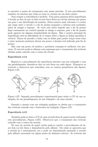 se encontre o ponto de cruzamento com maior precisão. E este procedimento
também vai mostrar que todas as retas se cruzam em um único ponto.
Nem sempre a coincidência é perfeita. Uma parte pequena dessa imperfeição
é devida ao fato de que os dois ou três furos feitos no círculo alteram um pouco
seu peso e sua distribuição de matéria. Outro motivo mais relevante é o atrito
que surge entre o círculo e o ﬁo de prumo enquanto o sistema está oscilando,
antes de atingir o repouso. Às vezes este atrito impede que o ﬁo de prumo
ﬁque exatamente na vertical quando se atinge o repouso, pois o ﬁo de prumo
pode agarrar em alguma irregularidade da ﬁgura. Mas o motivo principal da
imperfeição está na diﬁculdade de se traçar sobre a ﬁgura as linhas paralelas à
vertical. Temos de prender a linha com os dedos para poder traçar estas retas
e neste momento podemos alterar um pouco a direção real indicada pelo ﬁo de
prumo.
Mas com um pouco de prática e paciência consegue-se melhorar este pro-
cesso. E com isto pode-se aﬁrmar com segurança que o cruzamento das verticais
obtidas assim coincide com o centro do círculo.
Experiência 4.14
Repete-se o procedimento da experiência anterior com um retângulo e com
um paralelogramo, fazendo-se dois ou três furos em cada ﬁgura. Traçam-se as
verticais e observa-se que coincidem com os centros geométricos das ﬁguras,
Figura 4.27.
B
PS1 E1
E2
PS2
X
PS1
E1 E2
PS2
X
PS1
E1
E2
PS2 X
PS2
E2
E1
PS1
Figura 4.27: Segundo procedimento experimental para achar o CG de um re-
tângulo, de um paralelogramo, de um triângulo e de uma arruela.
Fazendo o mesmo com um triângulo qualquer se obtém que o cruzamento
das verticais coincide com o baricentro do triângulo, Figura 4.27.
Experiência 4.15
Também pode-se obter o CG de uma arruela feita de papel cartão utilizando
este procedimento, Figura 4.27d. Observa-se que o cruzamento das verticais
coincide com o centro da arruela.
No caso da arruela de papel cartão pode-se repetir o procedimento de fa-
zer dois ou três furos e dependurá-la pelo alﬁnete. Ou então se aproveita que
a arruela já é naturalmente oca e pode ser dependurada apoiando a arruela
pelo alﬁnete encostado em algum ponto do diâmetro interno. As verticais são
71
 
