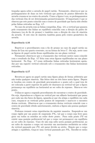 traçadas agora sobre a arruela de papel cartão. Novamente, observa-se que os
prolongamentos de duas ou três verticais que partem de pontos diferentes da
arruela cruzam-se no centro da arruela. Como a ﬁgura é oca, os prolongamentos
das verticais têm de ser determinados geometricamente. O importante é que se
observa que este ponto coincide com o centro de gravidade que havia sido obtido
pelas linhas esticadas na Exp. 4.7.
No caso da arruela com as linhas compridas, Exp. 4.8, a vertical que passava
pelo cruzamento das linhas no equilíbrio coincidia com a direção do palito de
churrasco (ou do ﬁo de prumo) e também com a direção do eixo de simetria
da arruela. E este eixo de simetria também passa pelo centro geométrico da
arruela.
Experiência 4.16
Repete-se o procedimento com o ﬁo de prumo no caso do papel cartão na
forma de Lua em quarto crescente, ou na forma da letra C. Ou seja, neste caso
as ﬁguras de papel cartão ﬁcam equilibradas em um plano vertical.
Novamente observa-se que o cruzamento das verticais nestes casos coincide
com o resultado da Exp. 4.7 feita com estas ﬁguras equilibradas em um plano
horizontal. Na Exp. 4.7 eram utilizadas linhas esticadas horizontais apoia-
das por um suporte vertical colocado sob o cruzamento das linhas horizontais
esticadas.
Experiência 4.17
Recorta-se agora no papel cartão uma ﬁgura plana de forma arbitrária que
não tenha qualquer simetria. São feitos dois ou três furos nesta ﬁgura. Depois
se localiza seu centro de gravidade procurando-se o ponto sob o qual tem de
ser colocada a parte superior do palito de churrasco na vertical tal que a ﬁgura
permaneça em equilíbrio na horizontal ao ser solta do repouso. Marca-se este
ponto.
Utiliza-se agora o segundo procedimento de encontrar o centro de gravidade.
Ou seja, dependura-se a ﬁgura na vertical por um alﬁnete horizontal que passa
por cada um dos furos da ﬁgura, aguarda-se que ela atinja o equilíbrio em cada
caso, traçam-se as verticais pelos pontos de suspensão e marca-se o encontro
destas verticais. Observa-se que o cruzamento destas verticais coincide com o
centro de gravidade obtido anteriormente, embora a ﬁgura não possua qualquer
simetria.
Podemos resumir estas experiências da seguinte maneira. Suspende-se um
corpo rígido por um ponto de suspensão PS1, tal que o corpo seja livre para
girar em todos os sentidos ao redor deste ponto. Para cada ponto PS vai
existir uma posição preferencial tal que o corpo vai permanecer em equilíbrio
ao ser solto do repouso. Caso ele não seja solto nesta posição preferencial, ao
ser solto do repouso o corpo vai executar um movimento oscilatório ao redor
da vertical passando por PS, até parar devido ao atrito. Depois que o corpo
atingiu o equilíbrio, traça-se uma vertical passando por PS1. Escolhe-se então
72
 