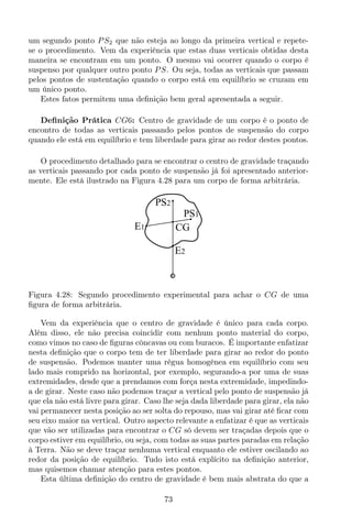 um segundo ponto PS2 que não esteja ao longo da primeira vertical e repete-
se o procedimento. Vem da experiência que estas duas verticais obtidas desta
maneira se encontram em um ponto. O mesmo vai ocorrer quando o corpo é
suspenso por qualquer outro ponto PS. Ou seja, todas as verticais que passam
pelos pontos de sustentação quando o corpo está em equilíbrio se cruzam em
um único ponto.
Estes fatos permitem uma deﬁnição bem geral apresentada a seguir.
Deﬁnição Prática CG6: Centro de gravidade de um corpo é o ponto de
encontro de todas as verticais passando pelos pontos de suspensão do corpo
quando ele está em equilíbrio e tem liberdade para girar ao redor destes pontos.
O procedimento detalhado para se encontrar o centro de gravidade traçando
as verticais passando por cada ponto de suspensão já foi apresentado anterior-
mente. Ele está ilustrado na Figura 4.28 para um corpo de forma arbitrária.
CG
PS2
E2
E1
PS1
Figura 4.28: Segundo procedimento experimental para achar o CG de uma
ﬁgura de forma arbitrária.
Vem da experiência que o centro de gravidade é único para cada corpo.
Além disso, ele não precisa coincidir com nenhum ponto material do corpo,
como vimos no caso de ﬁguras côncavas ou com buracos. É importante enfatizar
nesta deﬁnição que o corpo tem de ter liberdade para girar ao redor do ponto
de suspensão. Podemos manter uma régua homogênea em equilíbrio com seu
lado mais comprido na horizontal, por exemplo, segurando-a por uma de suas
extremidades, desde que a prendamos com força nesta extremidade, impedindo-
a de girar. Neste caso não podemos traçar a vertical pelo ponto de suspensão já
que ela não está livre para girar. Caso lhe seja dada liberdade para girar, ela não
vai permanecer nesta posição ao ser solta do repouso, mas vai girar até ﬁcar com
seu eixo maior na vertical. Outro aspecto relevante a enfatizar é que as verticais
que vão ser utilizadas para encontrar o CG só devem ser traçadas depois que o
corpo estiver em equilíbrio, ou seja, com todas as suas partes paradas em relação
à Terra. Não se deve traçar nenhuma vertical enquanto ele estiver oscilando ao
redor da posição de equilíbrio. Tudo isto está explícito na deﬁnição anterior,
mas quisemos chamar atenção para estes pontos.
Esta última deﬁnição do centro de gravidade é bem mais abstrata do que a
73
 