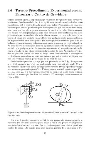 4.6 Terceiro Procedimento Experimental para se
Encontrar o Centro de Gravidade
Vamos analisar agora as experiências já realizadas de equilíbrio com corpos vo-
lumétricos. O cubo ou dado liso ﬁcou equilibrado quando o palito de churrasco
era colocado sob o centro de cada um de seus lados. Prolongando-se estas seis
verticais para cima a partir dos pontos de apoio PA (os centros de cada face),
observa-se que elas vão se cruzar no centro de simetria do cubo. O mesmo acon-
tece com as verticais prolongadas para cima passando pelos centros das seis faces
externas da porca metálica. Ou seja, elas se cruzam no centro de simetria da
porca. A esfera ﬁca apoiada em equilíbrio por qualquer ponto quando colocada
em repouso sobre uma mesa plana. Os prolongamentos verticais para cima de
todas as retas que passam pelos pontos de apoio se cruzam no centro da esfera.
No caso do ovo, ele conseguia ﬁcar em equilíbrio ao ser solto do repouso quando
apoiado por qualquer ponto de sua casca que estava ao longo de uma circunfe-
rência situada em um plano perpendicular ao eixo do ovo. Apoiando o ovo por
dois ou por três pontos distintos ao longo desta circunferência e prolongando
verticalmente para cima as retas que passam por estes pontos veriﬁca-se que
elas vão se cruzar em um ponto único no interior do ovo.
Inicialmente apoiamos o corpo por um ponto de apoio PA1. Imaginamos
a vertical passando por PA1 ser prolongada para cima até E1, onde E1 é a
extremidade superior do corpo ao longo desta vertical. Depois apoiamos o corpo
por um outro ponto de apoio PA2. Prolongamos a vertical passando por PA2
até E2, onde E2 é a extremidade superior do corpo ao longo desta segunda
vertical. A intersecção das duas verticais é o CG do corpo, como mostrado na
Figura 4.30.
E1
E2
A2
CG
P
A1P
PA1E2
CG
E1
PA2
Figura 4.30: Terceiro procedimento experimental para achar o CG de um cubo
e de um ovo.
Ou seja, é possível encontrar o CG de um corpo não apenas achando o
encontro das verticais traçadas para baixo a partir dos pontos de suspensão,
mas também achando o encontro das verticais traçadas para cima a partir dos
pontos de apoio. Isto sugere uma nova maneira prática de se encontrar o CG
75
 