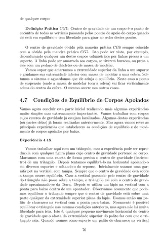 de qualquer corpo:
Deﬁnição Prática CG7: Centro de gravidade de um corpo é o ponto de
encontro de todas as verticais passando pelos pontos de apoio do corpo quando
ele está em equilíbrio e tem liberdade para girar ao redor destes pontos.
O centro de gravidade obtido pela maneira prática CG6 sempre coincide
com o obtido pela maneira prática CG7. Isto pode ser visto, por exemplo,
dependurando qualquer um destes corpos volumétricos por linhas presas a um
suporte. A linha pode ser amarrada aos corpos, se tiverem buracos, ou presa a
eles com um pedaço de chicletes ou de massa de modelar.
Vamos supor que amarramos a extremidade superior da linha a um suporte
e grudamos sua extremidade inferior com massa de modelar a uma esfera. Sol-
tamos o sistema e aguardamos que ele atinja o equilíbrio. Neste caso o ponto
de suspensão (onde a massa de modelar toca a esfera) vai ﬁcar verticalmente
acima do centro da esfera. O mesmo ocorre nos outros casos.
4.7 Condições de Equilíbrio de Corpos Apoiados
Vamos agora concluir esta parte inicial realizando mais algumas experiências
muito simples mas extremamente importantes. Vamos trabalhar com corpos
cujos centros de gravidade já estejam localizados. Algumas destas experiências
(ou partes delas) já foram realizadas anteriormente. Mas agora vamos rever as
principais experiências que estabelecem as condições de equilíbrio e de movi-
mento de corpos apoiados por baixo.
Experiência 4.18
Vamos trabalhar aqui com um triângulo, mas a experiência pode ser repro-
duzida com qualquer ﬁgura plana cujo centro de gravidade pertence ao corpo.
Marcamos com uma caneta de forma precisa o centro de gravidade (baricen-
tro) de um triângulo. Depois tentamos equilibrá-lo na horizontal apoiando-o
em diversos suportes e soltando-o do repouso. Inicialmente usamos uma gar-
rafa pet na vertical, com tampa. Sempre que o centro de gravidade está sobre
a tampa ocorre equilíbrio. Caso a vertical passando pelo centro de gravidade
do triângulo não passe sobre a tampa, o triângulo cai com o centro de gravi-
dade aproximando-se da Terra. Depois se utiliza um lápis na vertical com a
ponta para baixo dentro de um apontador. Observamos novamente que pode-
mos equilibrar o triângulo sempre que o centro de gravidade está sobre uma
parte qualquer da extremidade superior plana do lápis. Usamos então um pa-
lito de churrasco na vertical com a ponta para baixo. Novamente é possível
equilibrar o triângulo nas mesmas condições anteriores, mas agora não há muita
liberdade para isto. Isto é, qualquer pequeno movimento horizontal do centro
de gravidade que o afasta da extremidade superior do palito faz com que o tri-
ângulo caia. Quando usamos como suporte um palito de churrasco na vertical
76
 