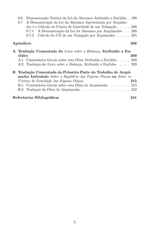 9.6 Demonstração Teórica da Lei da Alavanca Atribuída a Euclides . 198
9.7 A Demonstração da Lei da Alavanca Apresentada por Arquime-
des e o Cálculo do Centro de Gravidade de um Triângulo . . . . 200
9.7.1 A Demonstração da Lei da Alavanca por Arquimedes . . 200
9.7.2 Cálculo do CG de um Triângulo por Arquimedes . . . . . 205
Apêndices 208
A Tradução Comentada do Livro sobre a Balança, Atribuído a Eu-
clides 209
A.1 Comentários Gerais sobre esta Obra Atribuída a Euclides . . . . 209
A.2 Tradução do Livro sobre a Balança, Atribuído a Euclides . . . . 209
B Tradução Comentada da Primeira Parte do Trabalho de Arqui-
medes Intitulado Sobre o Equilíbrio das Figuras Planas ou Sobre os
Centros de Gravidade das Figuras Planas 215
B.1 Comentários Gerais sobre esta Obra de Arquimedes . . . . . . . 215
B.2 Tradução da Obra de Arquimedes . . . . . . . . . . . . . . . . . 222
Referências Bibliográﬁcas 241
5
 