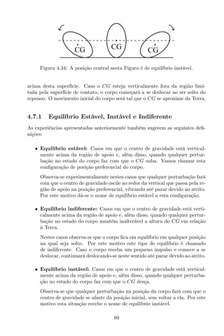 CG CG CG
Figura 4.34: A posição central nesta Figura é de equilíbrio instável.
acima desta superfície. Caso o CG esteja verticalmente fora da região limi-
tada pela superfície de contato, o corpo começará a se deslocar ao ser solto do
repouso. O movimento inicial do corpo será tal que o CG se aproxime da Terra.
4.7.1 Equilíbrio Estável, Instável e Indiferente
As experiências apresentadas anteriormente também sugerem as seguintes deﬁ-
nições:
• Equilíbrio estável: Casos em que o centro de gravidade está vertical-
mente acima da região de apoio e, além disso, quando qualquer pertur-
bação no estado do corpo faz com que o CG suba. Vamos chamar esta
conﬁguração de posição preferencial do corpo.
Observa-se experimentalmente nestes casos que qualquer perturbação fará
com que o centro de gravidade oscile ao redor da vertical que passa pela re-
gião de apoio na posição preferencial, vibrando até parar devido ao atrito.
Por este motivo dá-se o nome de equilíbrio estável a esta conﬁguração.
• Equilíbrio indiferente: Casos em que o centro de gravidade está verti-
calmente acima da região de apoio e, além disso, quando qualquer pertur-
bação no estado do corpo mantém inalterável a altura do CG em relação
à Terra.
Nestes casos observa-se que o corpo ﬁca em equilíbrio em qualquer posição
na qual seja solto. Por este motivo este tipo de equilíbrio é chamado
de indiferente. Caso o corpo receba um pequeno impulso e comece a se
deslocar, continuará deslocando-se neste sentido até parar devido ao atrito.
• Equilíbrio instável: Casos em que o centro de gravidade está vertical-
mente acima da região de apoio e, além disso, quando qualquer perturba-
ção no estado do corpo faz com que o CG desça.
Observa-se que qualquer perturbação na posição do corpo fará com que o
centro de gravidade se afaste da posição inicial, sem voltar a ela. Por este
motivo esta situação recebe o nome de equilíbrio instável.
80
 