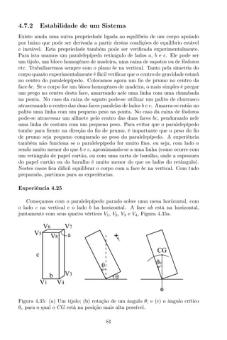4.7.2 Estabilidade de um Sistema
Existe ainda uma outra propriedade ligada ao equilíbrio de um corpo apoiado
por baixo que pode ser derivada a partir destas condições de equilíbrio estável
e instável. Esta propriedade também pode ser veriﬁcada experimentalmente.
Para isto usamos um paralelepípedo retângulo de lados a, b e c. Ele pode ser
um tijolo, um bloco homogêneo de madeira, uma caixa de sapatos ou de fósforos
etc. Trabalharemos sempre com o plano bc na vertical. Tanto pela simetria do
corpo quanto experimentalmente é fácil veriﬁcar que o centro de gravidade estará
no centro do paralelepípedo. Colocamos agora um ﬁo de prumo no centro da
face bc. Se o corpo for um bloco homogêneo de madeira, o mais simples é pregar
um prego no centro desta face, amarrando nele uma linha com uma chumbada
na ponta. No caso da caixa de sapato pode-se utilizar um palito de churrasco
atravessando o centro das duas faces paralelas de lados b e c. Amarra-se então no
palito uma linha com um pequeno peso na ponta. No caso da caixa de fósforos
pode-se atravessar um alﬁnete pelo centro das duas faces bc, pendurando nele
uma linha de costura com um pequeno peso. Para evitar que o paralelepípedo
tombe para frente na direção do ﬁo de prumo, é importante que o peso do ﬁo
de prumo seja pequeno comparado ao peso do paralelepípedo. A experiência
também não funciona se o paralelepípedo for muito ﬁno, ou seja, com lado a
sendo muito menor do que b e c, aproximando-se a uma linha (como ocorre com
um retângulo de papel cartão, ou com uma carta de baralho, onde a espessura
do papel cartão ou do baralho é muito menor do que os lados do retângulo).
Nestes casos ﬁca difícil equilibrar o corpo com a face bc na vertical. Com tudo
preparado, partimos para as experiências.
Experiência 4.25
Começamos com o paralelepípedo parado sobre uma mesa horizontal, com
o lado c na vertical e o lado b ha horizontal. A face ab está na horizontal,
juntamente com seus quatro vértices V1, V2, V3 e V4, Figura 4.35a.
θ
+
θc
CG
a
c
V1 V4
V3
V7V6
V5
V8
b θ
Figura 4.35: (a) Um tijolo; (b) rotação de um ângulo θ; e (c) o ângulo crítico
θc para o qual o CG está na posição mais alta possível.
81
 