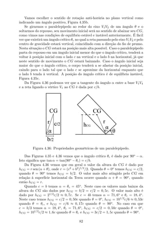 Vamos escolher o sentido de rotação anti-horária no plano vertical como
indicando um ângulo positivo, Figura 4.35b.
Se girarmos o paralelepípedo ao redor do eixo V1V2 de um ângulo θ e o
soltarmos do repouso, seu movimento inicial será no sentido de abaixar seu CG,
como vimos nas condições de equilíbrio estável e instável anteriormente. É fácil
ver que existirá um ângulo crítico θc no qual a reta passando pelo eixo V1V2 e pelo
centro de gravidade estará vertical, coincidindo com a direção do ﬁo de prumo.
Nesta situação o CG estará na posição mais alta possível. Caso o paralelepípedo
parta do repouso em um ângulo inicial menor do que o ângulo crítico, tenderá a
voltar à posição inicial com o lado c na vertical e o lado b na horizontal, já que
neste sentido de movimento o CG estará baixando. Caso o ângulo inicial seja
maior do que o ângulo crítico, o corpo tenderá a se afastar da posição inicial,
caindo para o lado tal que o lado c se aproxime da horizontal enquanto que
o lado b tenda à vertical. A posição do ângulo crítico é de equilíbrio instável,
Figura 4.35c.
Da Figura 4.36 podemos ver que a tangente do ângulo α entre a base V1V4
e a reta ligando o vértice V1 ao CG é dada por c/b.
θ
CG
αhCG
r
CG
b/2
r c/2
α
Figura 4.36: Propriedades geométricas de um paralelepípedo.
Das Figuras 4.35 e 4.36 vemos que o ângulo crítico θc é dado por 90o
− α.
Isto signiﬁca que tan α = tan(90o
− θc) = c/b.
Da Figura 4.36 vemos que em geral o valor da altura do CG é dado por
hCG = r sen (α + θ), onde r = (c2
+ b2
)1/2
/2. Quando θ = 0o
temos hCG = c/2,
quando θ = 90o
temos hCG = b/2. O valor mais alto atingido pelo CG em
relação à superfície horizontal da Terra ocorre quando α + θ = 90o
, quando
então hCG = r.
Quando c = b temos α = θc = 45o
. Neste caso os valores mais baixos da
altura do CG são dados por hCG = b/2 = c/2 = 0, 5c. O valor mais alto é
dado por hCG = 21/2
c/2 ≈ 0, 7c. Se c = 4b temos α = 71, 6o
e θc = 18, 4o
.
Neste caso temos hCG = c/2 = 0, 50c quando θ = 0o
, hCG = 101/2
c/6 ≈ 0, 53c
quando θ = θc, e hCG = c/6 ≈ 0, 17c quando θ = 90o
. No caso em que
c = b/3 temos α = 18, 4o
, θc = 71, 6o
, hCG = c/2 = 0, 50c quando θ = 0o
,
hCG = 101/2
c/2 ≈ 1, 6c quando θ = θc e hCG = 3c/2 = 1, 5c quando θ = 90o
.
82
 
