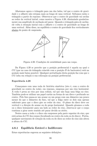 Afastamos agora o triângulo para um dos lados, tal que o centro de gravi-
dade e o alﬁnete não estejam mais ao longo de uma vertical. Soltamos então o
triângulo a partir do repouso. Observa-se que o centro de gravidade vai oscilar
ao redor da vertical inicial, como mostra a Figura 4.39, diminuindo gradativa-
mente sua amplitude de oscilação até parar. Quando o triângulo pára de oscilar,
ele volta à situação inicial com o alﬁnete e o centro de gravidade ao longo de
uma vertical. Além disso, no equilíbrio o centro de gravidade ﬁca verticalmente
abaixo do ponto de suspensão.
CG
PS
CG
PS
Figura 4.39: Condições de estabilidade para um corpo.
Da Figura 4.39 se percebe que a posição preferencial é aquela na qual o
CG (que no caso do triângulo coincide com a posição B do baricentro) está na
posição mais baixa possível. Qualquer perturbação desta posição faz com que o
CG suba em relação à sua colocação na posição preferencial.
Experiência 4.29
Começamos com uma roda de bicicleta simétrica (isto é, com o centro de
gravidade no centro da roda), em repouso, suspensa por um eixo horizontal.
A roda é presa ao eixo por uma rolimã, tal que não haja uma folga no eixo.
Também pode-se utilizar um papel cartão na forma de um disco e perfurado no
centro. Pelo furo passa-se um arame ou um prego com um diâmetro um pouco
menor do que o diâmetro do furo, tal que a folga entre os dois seja apenas
suﬁciente para que o disco gire ao redor do eixo. O plano do disco deve ser
vertical e a direção do arame ou do prego horizontal. Quando giramos a roda
ou o disco lentamente para um lado ao redor do eixo, observa-se que o corpo
continua a girar neste sentido até parar devido ao atrito.
Nestes casos a roda e o disco são suspensos pela parte superior do eixo, que
está acima do CG dos corpos (localizado no centro da roda ou do disco). Porém,
qualquer movimento de rotação da roda ou do disco ao redor do eixo não altera
a altura do CG.
4.8.1 Equilíbrio Estável e Indiferente
Estas experiências sugerem as seguintes deﬁnições:
86
 