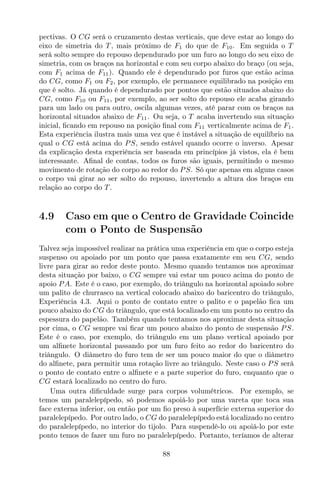 pectivas. O CG será o cruzamento destas verticais, que deve estar ao longo do
eixo de simetria do T , mais próximo de F1 do que de F10. Em seguida o T
será solto sempre do repouso dependurado por um furo ao longo do seu eixo de
simetria, com os braços na horizontal e com seu corpo abaixo do braço (ou seja,
com F1 acima de F11). Quando ele é dependurado por furos que estão acima
do CG, como F1 ou F2, por exemplo, ele permanece equilibrado na posição em
que é solto. Já quando é dependurado por pontos que estão situados abaixo do
CG, como F10 ou F11, por exemplo, ao ser solto do repouso ele acaba girando
para um lado ou para outro, oscila algumas vezes, até parar com os braços na
horizontal situados abaixo de F11. Ou seja, o T acaba invertendo sua situação
inicial, ﬁcando em repouso na posição ﬁnal com F11 verticalmente acima de F1.
Esta experiência ilustra mais uma vez que é instável a situação de equilíbrio na
qual o CG está acima do PS, sendo estável quando ocorre o inverso. Apesar
da explicação desta experiência ser baseada em princípios já vistos, ela é bem
interessante. Aﬁnal de contas, todos os furos são iguais, permitindo o mesmo
movimento de rotação do corpo ao redor do PS. Só que apenas em alguns casos
o corpo vai girar ao ser solto do repouso, invertendo a altura dos braços em
relação ao corpo do T .
4.9 Caso em que o Centro de Gravidade Coincide
com o Ponto de Suspensão
Talvez seja impossível realizar na prática uma experiência em que o corpo esteja
suspenso ou apoiado por um ponto que passa exatamente em seu CG, sendo
livre para girar ao redor deste ponto. Mesmo quando tentamos nos aproximar
desta situação por baixo, o CG sempre vai estar um pouco acima do ponto de
apoio PA. Este é o caso, por exemplo, do triângulo na horizontal apoiado sobre
um palito de churrasco na vertical colocado abaixo do baricentro do triângulo,
Experiência 4.3. Aqui o ponto de contato entre o palito e o papelão ﬁca um
pouco abaixo do CG do triângulo, que está localizado em um ponto no centro da
espessura do papelão. Também quando tentamos nos aproximar desta situação
por cima, o CG sempre vai ﬁcar um pouco abaixo do ponto de suspensão PS.
Este é o caso, por exemplo, do triângulo em um plano vertical apoiado por
um alﬁnete horizontal passando por um furo feito ao redor do baricentro do
triângulo. O diâmetro do furo tem de ser um pouco maior do que o diâmetro
do alﬁnete, para permitir uma rotação livre ao triângulo. Neste caso o PS será
o ponto de contato entre o alﬁnete e a parte superior do furo, enquanto que o
CG estará localizado no centro do furo.
Uma outra diﬁculdade surge para corpos volumétricos. Por exemplo, se
temos um paralelepípedo, só podemos apoiá-lo por uma vareta que toca sua
face externa inferior, ou então por um ﬁo preso à superfície externa superior do
paralelepípedo. Por outro lado, o CG do paralelepípedo está localizado no centro
do paralelepípedo, no interior do tijolo. Para suspendê-lo ou apoiá-lo por este
ponto temos de fazer um furo no paralelepípedo. Portanto, teríamos de alterar
88
 