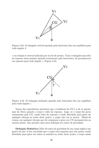 CG
V1
V2
V3
β
Figura 4.42: O triângulo vertical apoiado pelo baricentro ﬁca em equilíbrio para
todo ângulo β.
γ em relação à vertical indicada por um ﬁo de prumo. Caso o triângulo seja solto
do repouso nesta posição apoiado exatamente pelo baricentro, ele permanecerá
em repouso para todo ângulo γ, Figura 4.43.
CG
γ
V1
V2
Figura 4.43: O triângulo inclinado apoiado pelo baricentro ﬁca em equilíbrio
para todo ângulo γ.
Vimos das experiências anteriores que a tendência do CG é a de se aproxi-
mar da Terra quando o corpo é solto do repouso. Logo, se o corpo for preso
exatamente pelo CG, sendo solto do repouso e tendo liberdade para girar em
qualquer direção ao redor deste ponto, o corpo não vai se mover. Aﬁnal de
contas, em qualquer direção que ele começasse a girar seu CG permaneceria na
mesma altura. Isto permite uma nova deﬁnição do centro de gravidade.
Deﬁnição Deﬁnitiva CG8: O centro de gravidade de um corpo rígido é um
ponto tal que, se for concebido que o corpo está suspenso por este ponto, tendo
liberdade para girar em todos os sentidos ao redor deste ponto, o corpo assim
90
 