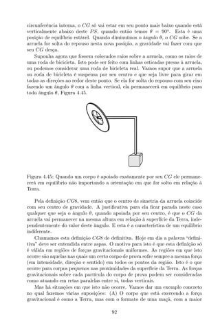 circunferência interna, o CG só vai estar em seu ponto mais baixo quando está
verticalmente abaixo deste PS, quando então temos θ = 90o
. Esta é uma
posição de equilíbrio estável. Quando diminuímos o ângulo θ, o CG sobe. Se a
arruela for solta do repouso nesta nova posição, a gravidade vai fazer com que
seu CG desça.
Suponha agora que fossem colocados raios sobre a arruela, como os raios de
uma roda de bicicleta. Isto pode ser feito com linhas esticadas presas à arruela,
ou podemos considerar uma roda de bicicleta real. Vamos supor que a arruela
ou roda de bicicleta é suspensa por seu centro e que seja livre para girar em
todas as direções ao redor deste ponto. Se ela for solta do repouso com seu eixo
fazendo um ângulo θ com a linha vertical, ela permanecerá em equilíbrio para
todo ângulo θ, Figura 4.45.
Figura 4.45: Quando um corpo é apoiado exatamente por seu CG ele permane-
cerá em equilíbrio não importando a orientação em que for solto em relação à
Terra.
Pela deﬁnição CG8, vem então que o centro de simetria da arruela coincide
com seu centro de gravidade. A justiﬁcativa para ela ﬁcar parada neste caso
qualquer que seja o ângulo θ, quando apoiada por seu centro, é que o CG da
arruela vai permanecer na mesma altura em relação à superfície da Terra, inde-
pendentemente do valor deste ângulo. E esta é a característica de um equilíbrio
indiferente.
Chamamos esta deﬁnição CG8 de deﬁnitiva. Hoje em dia a palavra “deﬁni-
tiva” deve ser entendida entre aspas. O motivo para isto é que esta deﬁnição só
é válida em regiões de forças gravitacionais uniformes. As regiões em que isto
ocorre são aquelas nas quais um certo corpo de prova sofre sempre a mesma força
(em intensidade, direção e sentido) em todos os pontos da região. Isto é o que
ocorre para corpos pequenos nas proximidades da superfície da Terra. As forças
gravitacionais sobre cada partícula do corpo de prova podem ser consideradas
como atuando em retas paralelas entre si, todas verticais.
Mas há situações em que isto não ocorre. Vamos dar um exemplo concreto
no qual fazemos várias suposições: (A) O corpo que está exercendo a força
gravitacional é como a Terra, mas com o formato de uma maçã, com a maior
92
 