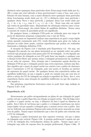 distância entre quaisquer duas partículas desta Terra-maçã sendo dada por dT ;
(B) o corpo que está sofrendo a força gravitacional é como a Lua, mas com o
formato de uma banana, com a maior distância entre quaisquer duas partículas
desta Lua-banana sendo dada por dL; (C) a distância entre uma partícula i
qualquer desta Terra e uma partícula j qualquer desta Lua sendo dada por
dij = dT + dL + eij, com 0 < eij << dT + dL. Neste caso não vai existir
um centro de gravidade único. Dependendo da orientação relativa entre a Lua-
banana e a Terra-maçã, vão existir linhas de equilíbrio distintas. Nestes casos
o conceito de centro de gravidade perde seu signiﬁcado.
De qualquer forma, a deﬁnição CG8 pode ser utilizada para um corpo de
prova de dimensões pequenas comparadas com o raio da Terra.
Embora possa ser impossível realizar uma experiência na qual o corpo rígido
esteja apoiado exatamente pelo CG, tendo liberdade para girar em todas as
direções ao redor deste ponto, existem experiências que podem ser realizadas
ilustrando a deﬁnição deﬁnitiva CG8.
A situação da Figura 4.41 é simulada pela Experiência 4.3. Ou seja, um
triângulo ﬁca parado em um plano horizontal ao ser apoiado sobre um palito
vertical cuja projeção para cima passa pelo CG do triângulo. A reta ligando um
vértice qualquer do triângulo ao seu CG pode fazer um ângulo α qualquer com
a direção Leste-Oeste que mesmo assim o triângulo permanecerá em equilíbrio
ao ser solto do repouso. Esta situação não é exatamente aquela descrita na
deﬁnição CG8 já que o triângulo possui uma certa espessura, embora seja ﬁno.
Isto signiﬁca que a parte do papel cartão em contato com o palito de churrasco
não é exatamente o CG do triângulo, pois este ponto se localiza no interior
da espessura do papel cartão. De qualquer forma esta experiência indica um
equilíbrio indiferente, já que o ângulo α pode ser variado sem que com isto se
altere a altura do CG do triângulo em relação à superfície da Terra. Isto é, esta
experiência ilustra uma situação de equilíbrio indiferente no que diz respeito a
este ângulo α.
Nas próximas experiências ilustramos como se pode fazer algo análogo às
Figuras 4.42 e 4.43.
Experiência 4.31
Atravessamos um palito ortogonalmente ao plano de um triângulo de papel
cartão, tal que o palito ﬁque ﬁxo em relação ao papel cartão. Não há folga entre
o palito e o papel cartão, ou seja, o diâmetro do furo é igual ao diâmetro do
palito. Isto é feito de tal forma que o palito e o triângulo constituam um único
corpo rígido, tal que quando o triângulo gira, o mesmo ocorre com o palito. Isto
vai ser indicado nas próximas Figuras pelo semi-círculo preto marcado na seção
reta do palito. Vamos supor inicialmente que o furo do palito não coincida com
o CG do triângulo.
Apoiamos o palito horizontal por dois suportes verticais, tal que o plano
do triângulo seja vertical, Figura 4.46. A posição preferencial é aquela em que
o CG do triângulo ﬁca verticalmente abaixo do palito. Vamos supor que o
triângulo seja solto do repouso fora da posição preferencial, Figura 4.46a. O
93
 