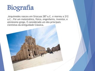 Biografia
.Arquimedes nasceu em Siracusa 287 a.C. e morreu a 212
a.C. .Foi um matemático, físico, engenheiro, inventor, e
astrónomo grego. É considerado um dos principais
cientistas da Antiguidade Clássica.
 