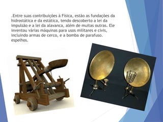 .Entre suas contribuições à Física, estão as fundações da
hidrostática e da estática, tendo descoberto a lei da
impulsão e a lei da alavanca, além de muitas outras. Ele
inventou várias máquinas para usos militares e civis,
incluindo armas de cerco, e a bomba de parafuso.
espelhos.
 