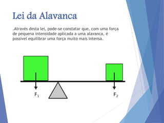 Lei da Alavanca
.Através desta lei, pode-se constatar que, com uma força
de pequena intensidade aplicada a uma alavanca, é
possível equilibrar uma força muito mais intensa.
 